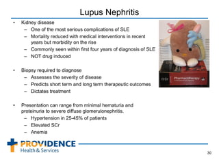 Lupus Nephritis
• Kidney disease
– One of the most serious complications of SLE
– Mortality reduced with medical interventions in recent
years but morbidity on the rise
– Commonly seen within first four years of diagnosis of SLE
– NOT drug induced
• Biopsy required to diagnose
– Assesses the severity of disease
– Predicts short term and long term therapeutic outcomes
– Dictates treatment
• Presentation can range from minimal hematuria and
proteinuria to severe diffuse glomerulonephritis.
– Hypertension in 25-45% of patients
– Elevated SCr
– Anemia
30
 