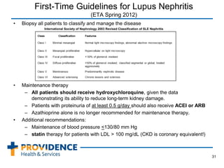 First-Time Guidelines for Lupus Nephritis
(ETA Spring 2012)
• Biopsy all patients to classify and manage the disease
International Society of Nephrology 2003 Revised Classification of SLE Nephritis
• Maintenance therapy
– All patients should receive hydroxychloroquine, given the data
demonstrating its ability to reduce long-term kidney damage.
– Patients with proteinuria of at least 0.5 g/day should also receive ACEI or ARB
– Azathioprine alone is no longer recommended for maintenance therapy.
• Additional recommendations:
– Maintenance of blood pressure <130/80 mm Hg
– statin therapy for patients with LDL > 100 mg/dL (CKD is coronary equivalent!)
31
 