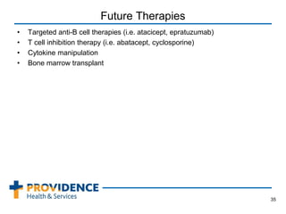 Future Therapies
• Targeted anti-B cell therapies (i.e. atacicept, epratuzumab)
• T cell inhibition therapy (i.e. abatacept, cyclosporine)
• Cytokine manipulation
• Bone marrow transplant
35
 