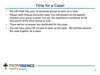 Time for a Case!
• We will break into your 14 assigned groups to work on a case.
• Please work through the entire case. You will present on the specific
question your group is given, but you are expected to contribute to the
discussion of the other points as well.
• There will be no answer key distributed for this case.
• You will have about 30 minutes to work up the case. We will then discuss
the case together as a class.
37
 