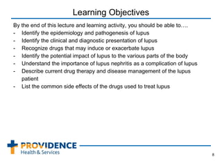 Learning Objectives
By the end of this lecture and learning activity, you should be able to….
- Identify the epidemiology and pathogenesis of lupus
- Identify the clinical and diagnostic presentation of lupus
- Recognize drugs that may induce or exacerbate lupus
- Identify the potential impact of lupus to the various parts of the body
- Understand the importance of lupus nephritis as a complication of lupus
- Describe current drug therapy and disease management of the lupus
patient
- List the common side effects of the drugs used to treat lupus
8
 