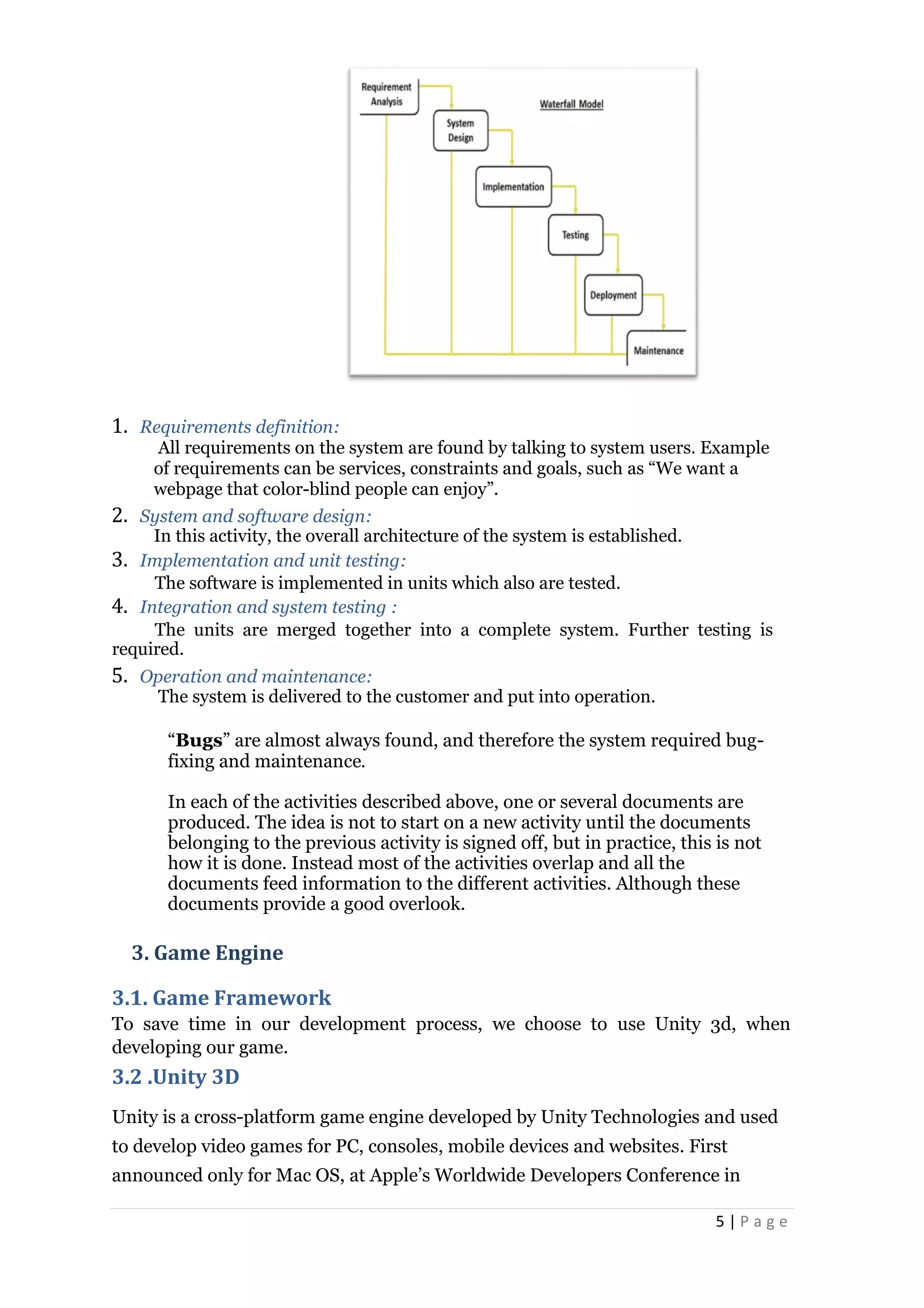 5 | P a g e
1. Requirements definition:
All requirements on the system are found by talking to system users. Example
of requirements can be services, constraints and goals, such as “We want a
webpage that color-blind people can enjoy”.
2. System and software design:
In this activity, the overall architecture of the system is established.
3. Implementation and unit testing:
The software is implemented in units which also are tested.
4. Integration and system testing :
The units are merged together into a complete system. Further testing is
required.
5. Operation and maintenance:
The system is delivered to the customer and put into operation.
“Bugs” are almost always found, and therefore the system required bug-
fixing and maintenance.
In each of the activities described above, one or several documents are
produced. The idea is not to start on a new activity until the documents
belonging to the previous activity is signed off, but in practice, this is not
how it is done. Instead most of the activities overlap and all the
documents feed information to the different activities. Although these
documents provide a good overlook.
3. Game Engine
3.1. Game Framework
To save time in our development process, we choose to use Unity 3d, when
developing our game.
3.2 .Unity 3D
Unity is a cross-platform game engine developed by Unity Technologies and used
to develop video games for PC, consoles, mobile devices and websites. First
announced only for Mac OS, at Apple’s Worldwide Developers Conference in
 