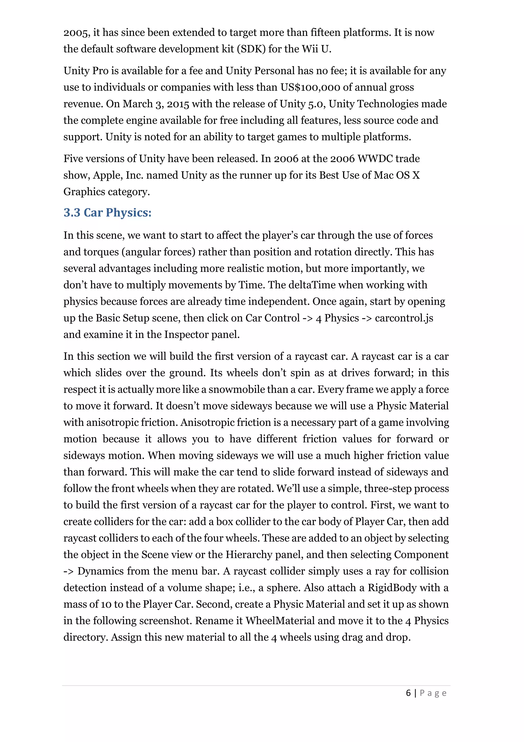 6 | P a g e
2005, it has since been extended to target more than fifteen platforms. It is now
the default software development kit (SDK) for the Wii U.
Unity Pro is available for a fee and Unity Personal has no fee; it is available for any
use to individuals or companies with less than US$100,000 of annual gross
revenue. On March 3, 2015 with the release of Unity 5.0, Unity Technologies made
the complete engine available for free including all features, less source code and
support. Unity is noted for an ability to target games to multiple platforms.
Five versions of Unity have been released. In 2006 at the 2006 WWDC trade
show, Apple, Inc. named Unity as the runner up for its Best Use of Mac OS X
Graphics category.
3.3 Car Physics:
In this scene, we want to start to affect the player’s car through the use of forces
and torques (angular forces) rather than position and rotation directly. This has
several advantages including more realistic motion, but more importantly, we
don’t have to multiply movements by Time. The deltaTime when working with
physics because forces are already time independent. Once again, start by opening
up the Basic Setup scene, then click on Car Control -> 4 Physics -> carcontrol.js
and examine it in the Inspector panel.
In this section we will build the first version of a raycast car. A raycast car is a car
which slides over the ground. Its wheels don’t spin as at drives forward; in this
respect it is actually more like a snowmobile than a car. Every frame we apply a force
to move it forward. It doesn’t move sideways because we will use a Physic Material
with anisotropic friction. Anisotropic friction is a necessary part of a game involving
motion because it allows you to have different friction values for forward or
sideways motion. When moving sideways we will use a much higher friction value
than forward. This will make the car tend to slide forward instead of sideways and
follow the front wheels when they are rotated. We’ll use a simple, three-step process
to build the first version of a raycast car for the player to control. First, we want to
create colliders for the car: add a box collider to the car body of Player Car, then add
raycast colliders to each of the four wheels. These are added to an object by selecting
the object in the Scene view or the Hierarchy panel, and then selecting Component
-> Dynamics from the menu bar. A raycast collider simply uses a ray for collision
detection instead of a volume shape; i.e., a sphere. Also attach a RigidBody with a
mass of 10 to the Player Car. Second, create a Physic Material and set it up as shown
in the following screenshot. Rename it WheelMaterial and move it to the 4 Physics
directory. Assign this new material to all the 4 wheels using drag and drop.
 