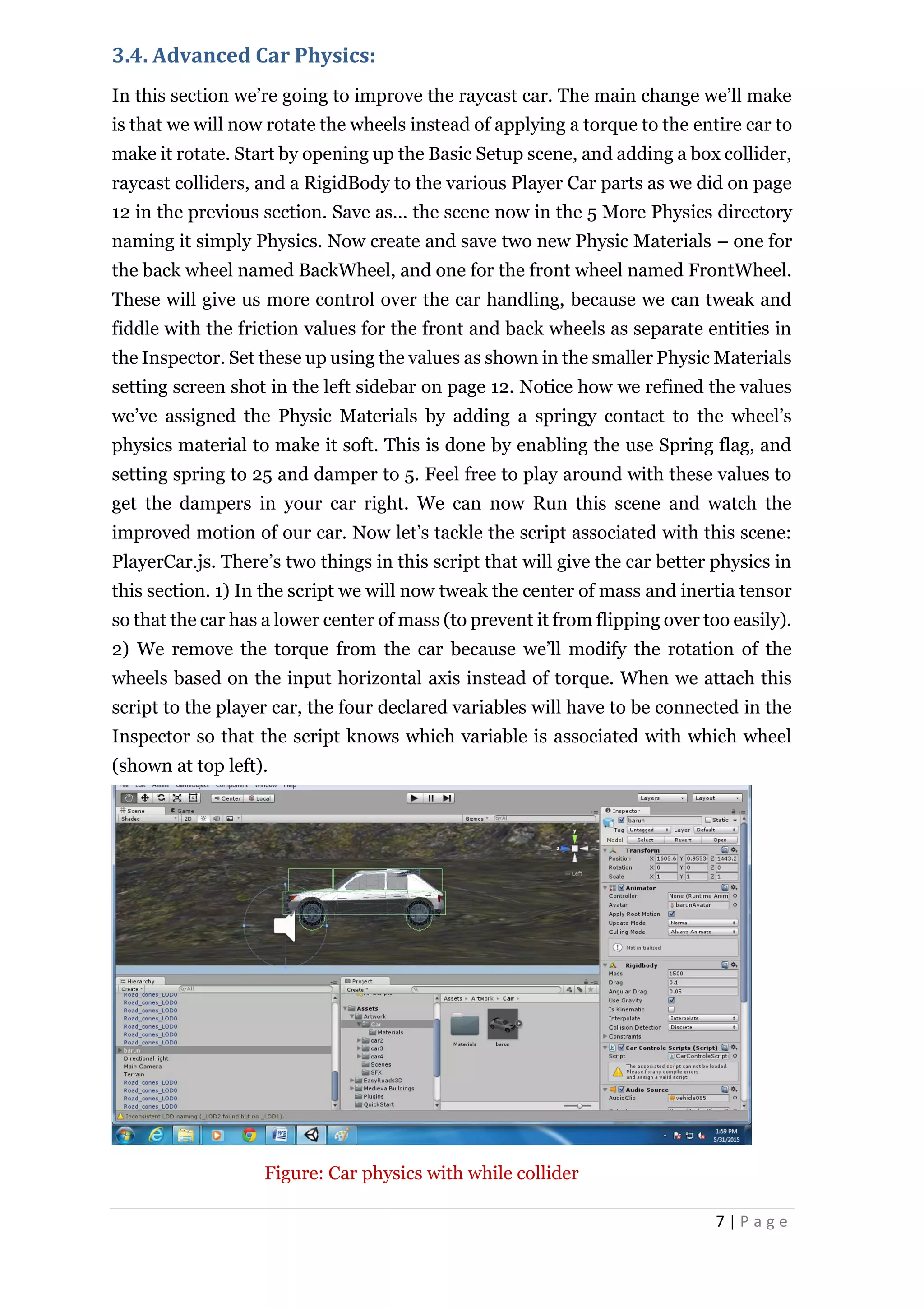 7 | P a g e
3.4. Advanced Car Physics:
In this section we’re going to improve the raycast car. The main change we’ll make
is that we will now rotate the wheels instead of applying a torque to the entire car to
make it rotate. Start by opening up the Basic Setup scene, and adding a box collider,
raycast colliders, and a RigidBody to the various Player Car parts as we did on page
12 in the previous section. Save as... the scene now in the 5 More Physics directory
naming it simply Physics. Now create and save two new Physic Materials – one for
the back wheel named BackWheel, and one for the front wheel named FrontWheel.
These will give us more control over the car handling, because we can tweak and
fiddle with the friction values for the front and back wheels as separate entities in
the Inspector. Set these up using the values as shown in the smaller Physic Materials
setting screen shot in the left sidebar on page 12. Notice how we refined the values
we’ve assigned the Physic Materials by adding a springy contact to the wheel’s
physics material to make it soft. This is done by enabling the use Spring flag, and
setting spring to 25 and damper to 5. Feel free to play around with these values to
get the dampers in your car right. We can now Run this scene and watch the
improved motion of our car. Now let’s tackle the script associated with this scene:
PlayerCar.js. There’s two things in this script that will give the car better physics in
this section. 1) In the script we will now tweak the center of mass and inertia tensor
so that the car has a lower center of mass (to prevent it from flipping over too easily).
2) We remove the torque from the car because we’ll modify the rotation of the
wheels based on the input horizontal axis instead of torque. When we attach this
script to the player car, the four declared variables will have to be connected in the
Inspector so that the script knows which variable is associated with which wheel
(shown at top left).
Figure: Car physics with while collider
 