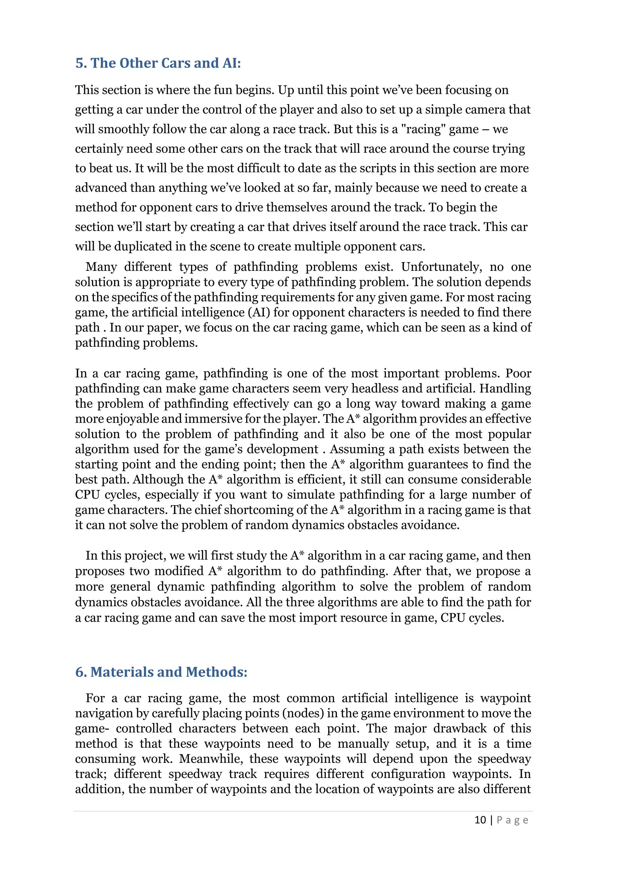 10 | P a g e
5. The Other Cars and AI:
This section is where the fun begins. Up until this point we’ve been focusing on
getting a car under the control of the player and also to set up a simple camera that
will smoothly follow the car along a race track. But this is a "racing" game – we
certainly need some other cars on the track that will race around the course trying
to beat us. It will be the most difficult to date as the scripts in this section are more
advanced than anything we’ve looked at so far, mainly because we need to create a
method for opponent cars to drive themselves around the track. To begin the
section we’ll start by creating a car that drives itself around the race track. This car
will be duplicated in the scene to create multiple opponent cars.
Many different types of pathfinding problems exist. Unfortunately, no one
solution is appropriate to every type of pathfinding problem. The solution depends
on the specifics of the pathfinding requirements for any given game. For most racing
game, the artificial intelligence (AI) for opponent characters is needed to find there
path . In our paper, we focus on the car racing game, which can be seen as a kind of
pathfinding problems.
In a car racing game, pathfinding is one of the most important problems. Poor
pathfinding can make game characters seem very headless and artificial. Handling
the problem of pathfinding effectively can go a long way toward making a game
more enjoyable and immersive for the player. The A* algorithm provides an effective
solution to the problem of pathfinding and it also be one of the most popular
algorithm used for the game’s development . Assuming a path exists between the
starting point and the ending point; then the A* algorithm guarantees to find the
best path. Although the A* algorithm is efficient, it still can consume considerable
CPU cycles, especially if you want to simulate pathfinding for a large number of
game characters. The chief shortcoming of the A* algorithm in a racing game is that
it can not solve the problem of random dynamics obstacles avoidance.
In this project, we will first study the A* algorithm in a car racing game, and then
proposes two modified A* algorithm to do pathfinding. After that, we propose a
more general dynamic pathfinding algorithm to solve the problem of random
dynamics obstacles avoidance. All the three algorithms are able to find the path for
a car racing game and can save the most import resource in game, CPU cycles.
6. Materials and Methods:
For a car racing game, the most common artificial intelligence is waypoint
navigation by carefully placing points (nodes) in the game environment to move the
game- controlled characters between each point. The major drawback of this
method is that these waypoints need to be manually setup, and it is a time
consuming work. Meanwhile, these waypoints will depend upon the speedway
track; different speedway track requires different configuration waypoints. In
addition, the number of waypoints and the location of waypoints are also different
 