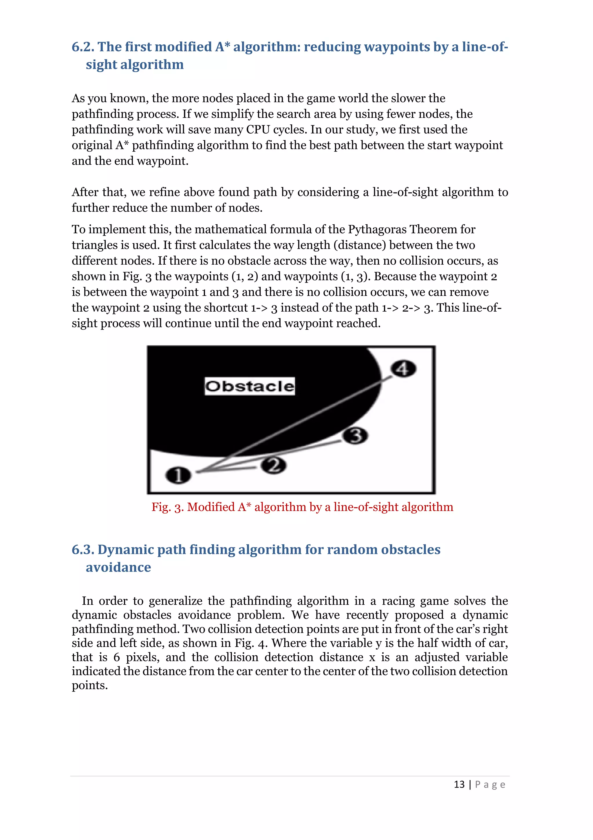 13 | P a g e
6.2. The first modified A* algorithm: reducing waypoints by a line-of-
sight algorithm
As you known, the more nodes placed in the game world the slower the
pathfinding process. If we simplify the search area by using fewer nodes, the
pathfinding work will save many CPU cycles. In our study, we first used the
original A* pathfinding algorithm to find the best path between the start waypoint
and the end waypoint.
After that, we refine above found path by considering a line-of-sight algorithm to
further reduce the number of nodes.
To implement this, the mathematical formula of the Pythagoras Theorem for
triangles is used. It first calculates the way length (distance) between the two
different nodes. If there is no obstacle across the way, then no collision occurs, as
shown in Fig. 3 the waypoints (1, 2) and waypoints (1, 3). Because the waypoint 2
is between the waypoint 1 and 3 and there is no collision occurs, we can remove
the waypoint 2 using the shortcut 1-> 3 instead of the path 1-> 2-> 3. This line-of-
sight process will continue until the end waypoint reached.
Fig. 3. Modified A* algorithm by a line-of-sight algorithm
6.3. Dynamic path finding algorithm for random obstacles
avoidance
In order to generalize the pathfinding algorithm in a racing game solves the
dynamic obstacles avoidance problem. We have recently proposed a dynamic
pathfinding method. Two collision detection points are put in front of the car’s right
side and left side, as shown in Fig. 4. Where the variable y is the half width of car,
that is 6 pixels, and the collision detection distance x is an adjusted variable
indicated the distance from the car center to the center of the two collision detection
points.
 