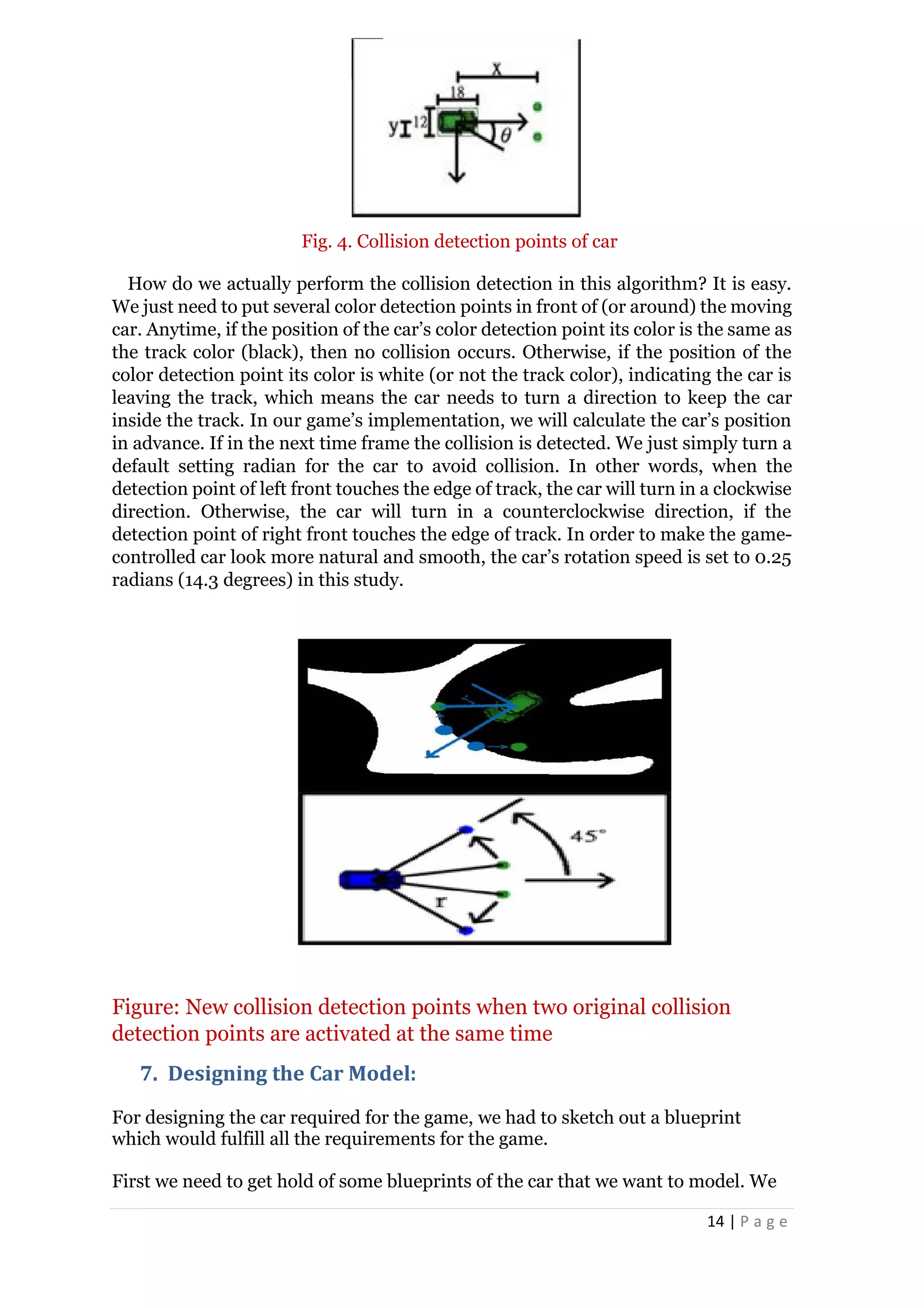 14 | P a g e
Fig. 4. Collision detection points of car
How do we actually perform the collision detection in this algorithm? It is easy.
We just need to put several color detection points in front of (or around) the moving
car. Anytime, if the position of the car’s color detection point its color is the same as
the track color (black), then no collision occurs. Otherwise, if the position of the
color detection point its color is white (or not the track color), indicating the car is
leaving the track, which means the car needs to turn a direction to keep the car
inside the track. In our game’s implementation, we will calculate the car’s position
in advance. If in the next time frame the collision is detected. We just simply turn a
default setting radian for the car to avoid collision. In other words, when the
detection point of left front touches the edge of track, the car will turn in a clockwise
direction. Otherwise, the car will turn in a counterclockwise direction, if the
detection point of right front touches the edge of track. In order to make the game-
controlled car look more natural and smooth, the car’s rotation speed is set to 0.25
radians (14.3 degrees) in this study.
Figure: New collision detection points when two original collision
detection points are activated at the same time
7. Designing the Car Model:
For designing the car required for the game, we had to sketch out a blueprint
which would fulfill all the requirements for the game.
First we need to get hold of some blueprints of the car that we want to model. We
 