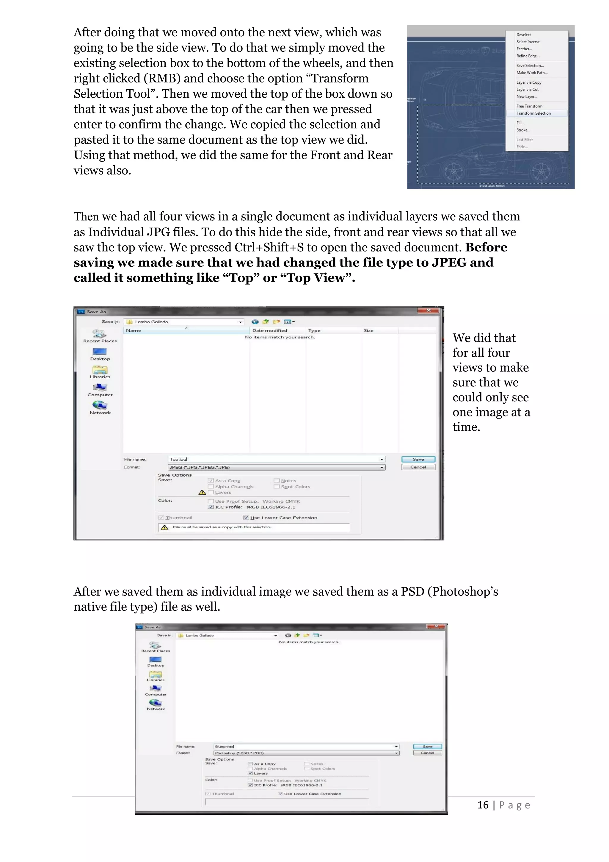 16 | P a g e
After doing that we moved onto the next view, which was
going to be the side view. To do that we simply moved the
existing selection box to the bottom of the wheels, and then
right clicked (RMB) and choose the option “Transform
Selection Tool”. Then we moved the top of the box down so
that it was just above the top of the car then we pressed
enter to confirm the change. We copied the selection and
pasted it to the same document as the top view we did.
Using that method, we did the same for the Front and Rear
views also.
Then we had all four views in a single document as individual layers we saved them
as Individual JPG files. To do this hide the side, front and rear views so that all we
saw the top view. We pressed Ctrl+Shift+S to open the saved document. Before
saving we made sure that we had changed the file type to JPEG and
called it something like “Top” or “Top View”.
We did that
for all four
views to make
sure that we
could only see
one image at a
time.
After we saved them as individual image we saved them as a PSD (Photoshop’s
native file type) file as well.
 