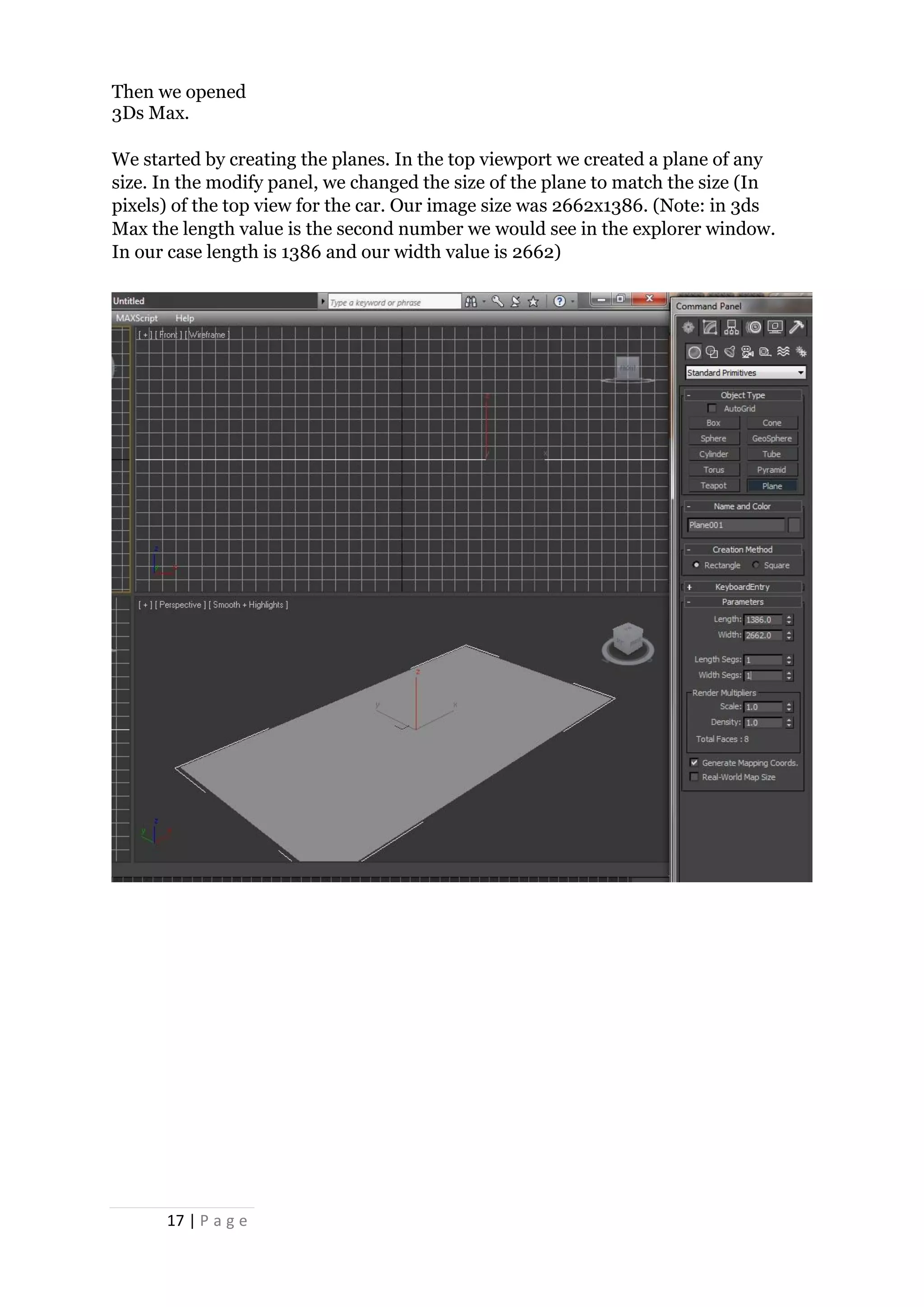 17 | P a g e
Then we opened
3Ds Max.
We started by creating the planes. In the top viewport we created a plane of any
size. In the modify panel, we changed the size of the plane to match the size (In
pixels) of the top view for the car. Our image size was 2662x1386. (Note: in 3ds
Max the length value is the second number we would see in the explorer window.
In our case length is 1386 and our width value is 2662)
 