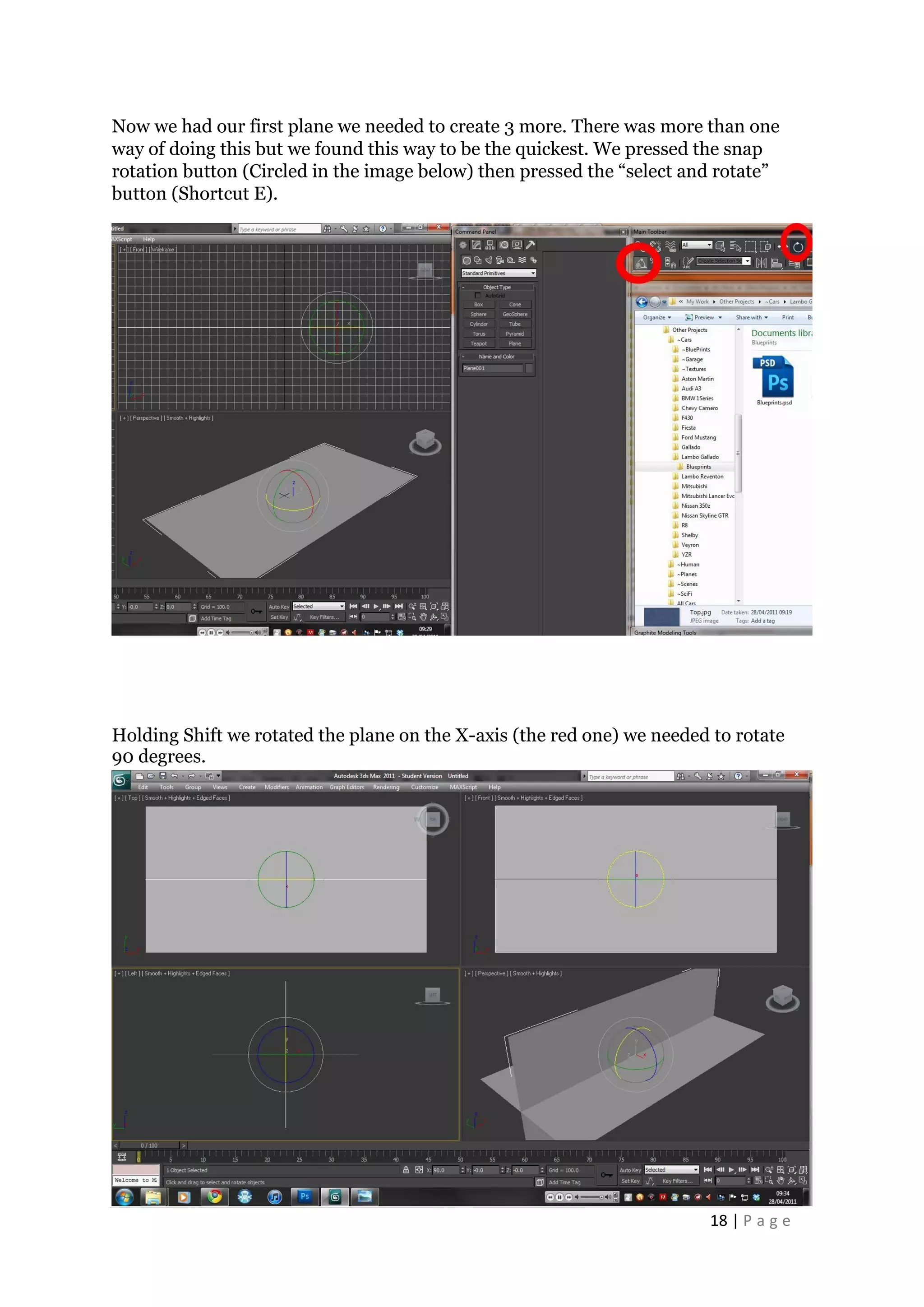 18 | P a g e
Now we had our first plane we needed to create 3 more. There was more than one
way of doing this but we found this way to be the quickest. We pressed the snap
rotation button (Circled in the image below) then pressed the “select and rotate”
button (Shortcut E).
Holding Shift we rotated the plane on the X-axis (the red one) we needed to rotate
90 degrees.
 