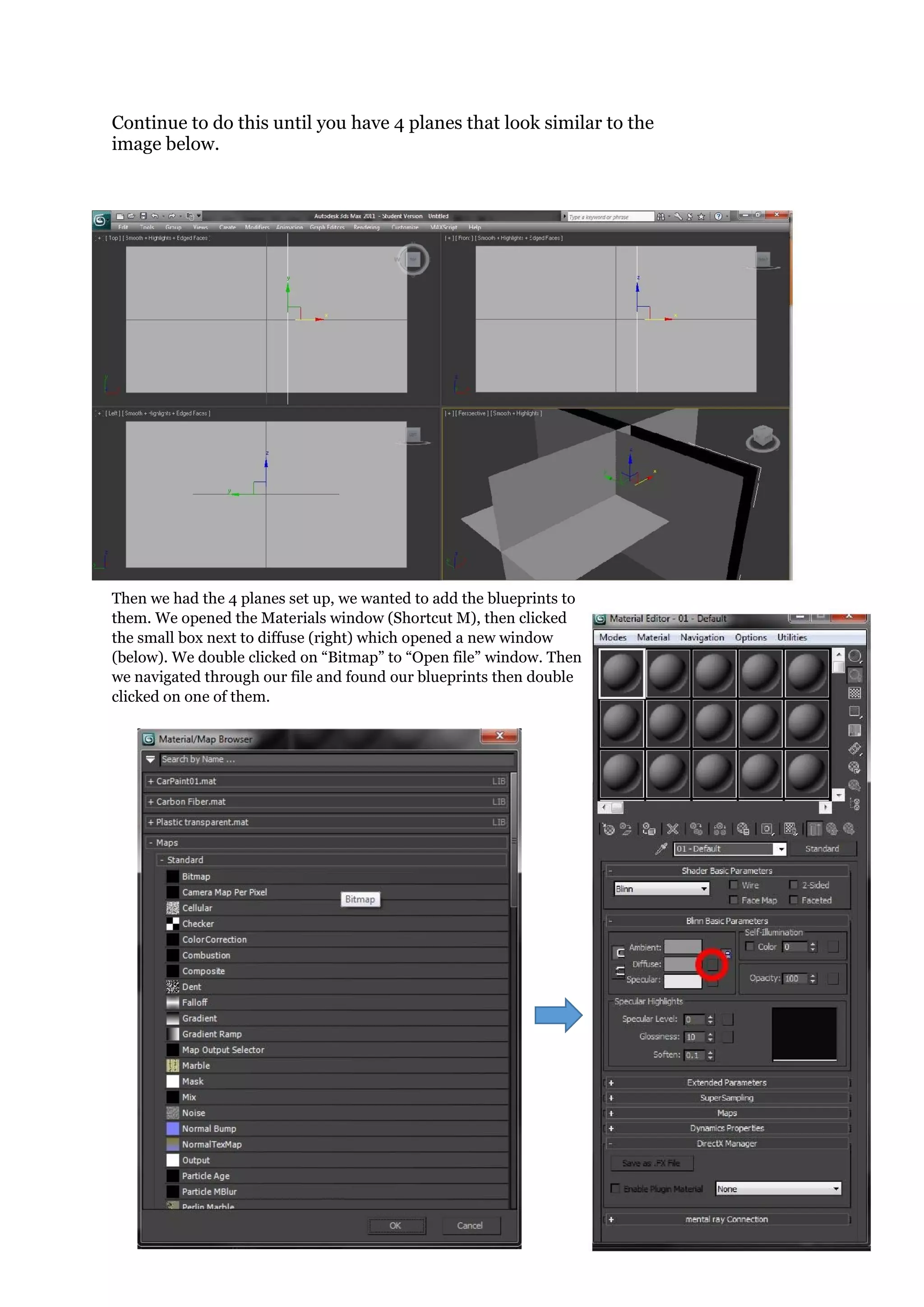 19 | P a g e
Continue to do this until you have 4 planes that look similar to the
image below.
Then we had the 4 planes set up, we wanted to add the blueprints to
them. We opened the Materials window (Shortcut M), then clicked
the small box next to diffuse (right) which opened a new window
(below). We double clicked on “Bitmap” to “Open file” window. Then
we navigated through our file and found our blueprints then double
clicked on one of them.
 