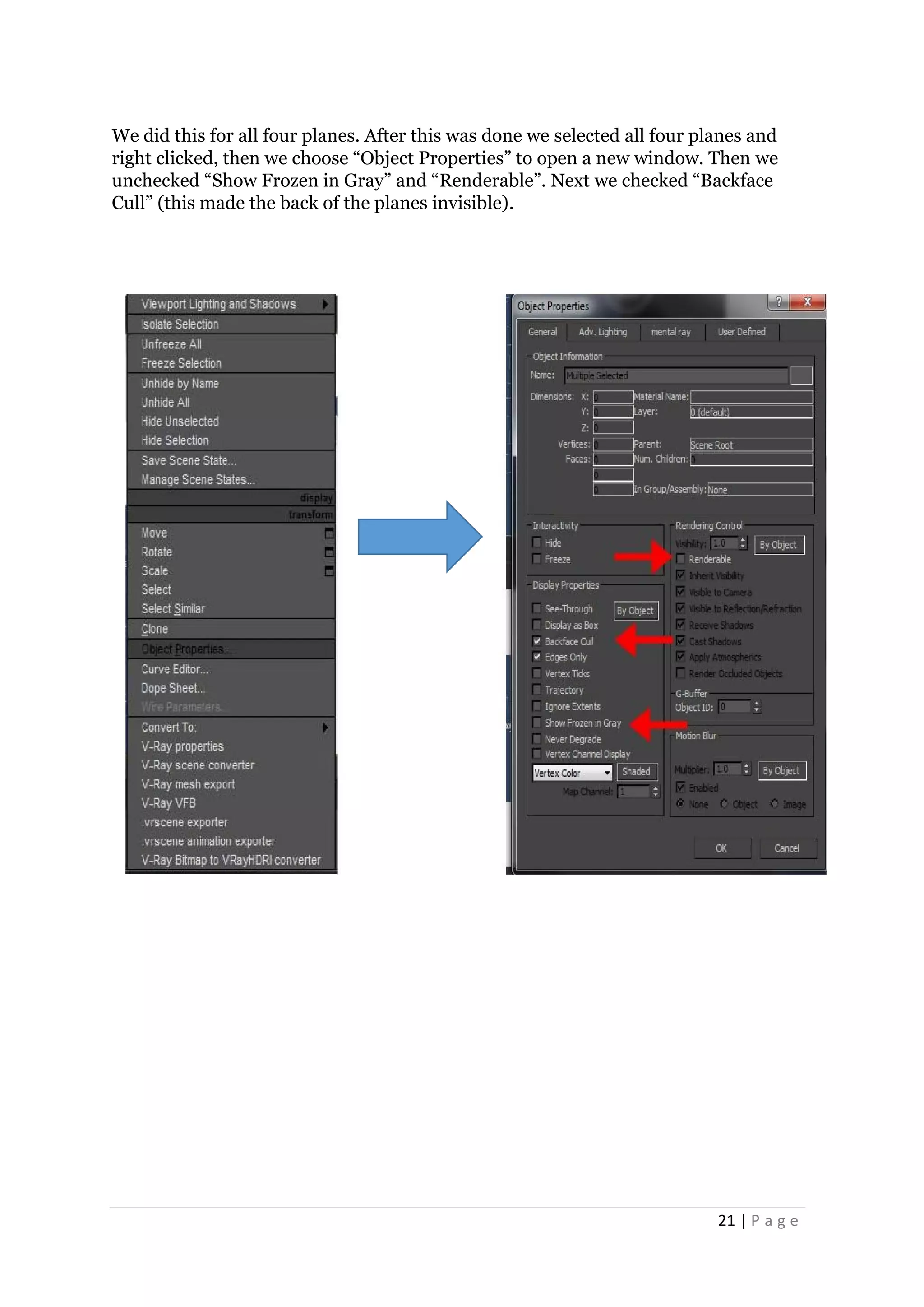 21 | P a g e
We did this for all four planes. After this was done we selected all four planes and
right clicked, then we choose “Object Properties” to open a new window. Then we
unchecked “Show Frozen in Gray” and “Renderable”. Next we checked “Backface
Cull” (this made the back of the planes invisible).
 