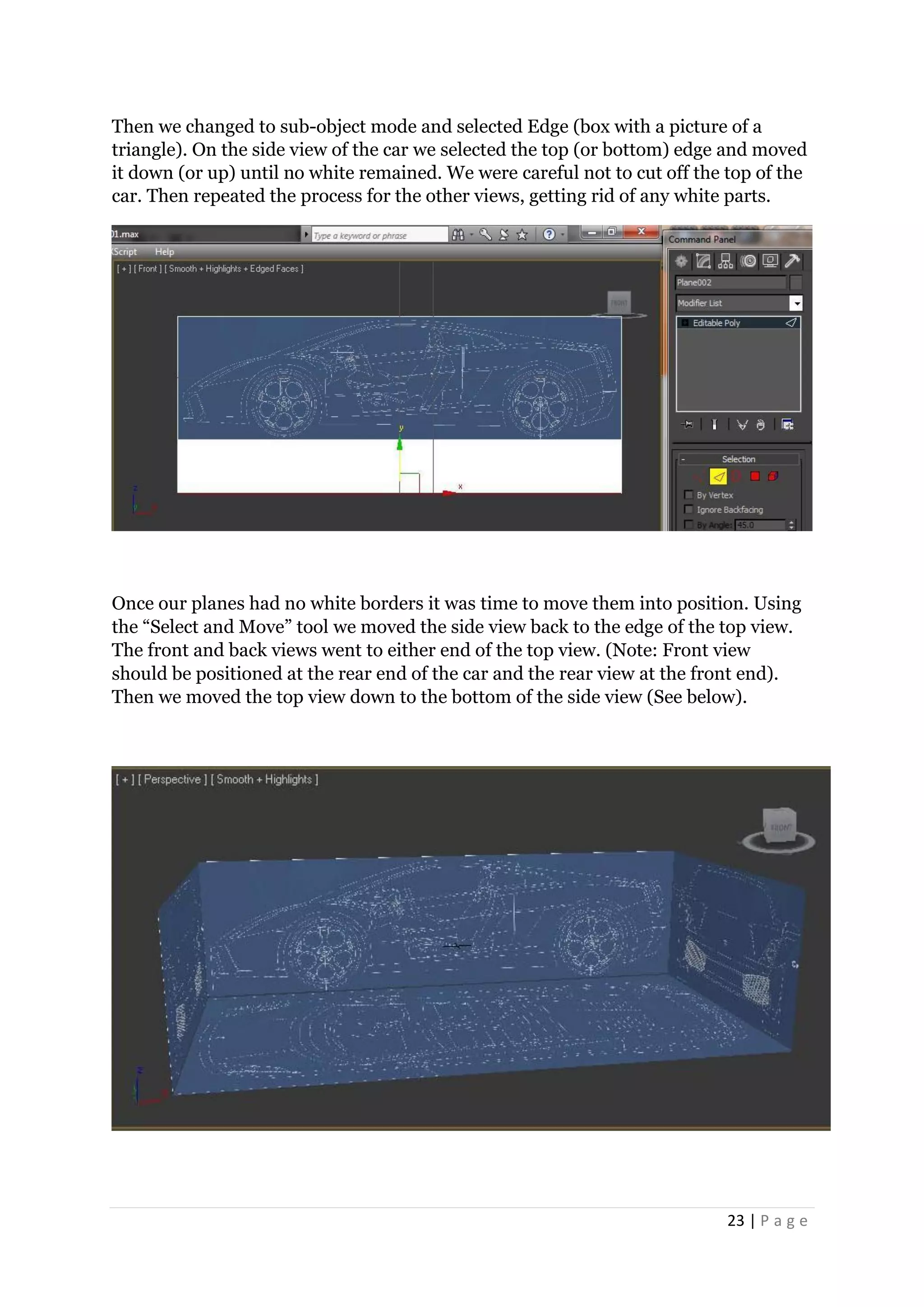 23 | P a g e
Then we changed to sub-object mode and selected Edge (box with a picture of a
triangle). On the side view of the car we selected the top (or bottom) edge and moved
it down (or up) until no white remained. We were careful not to cut off the top of the
car. Then repeated the process for the other views, getting rid of any white parts.
Once our planes had no white borders it was time to move them into position. Using
the “Select and Move” tool we moved the side view back to the edge of the top view.
The front and back views went to either end of the top view. (Note: Front view
should be positioned at the rear end of the car and the rear view at the front end).
Then we moved the top view down to the bottom of the side view (See below).
 