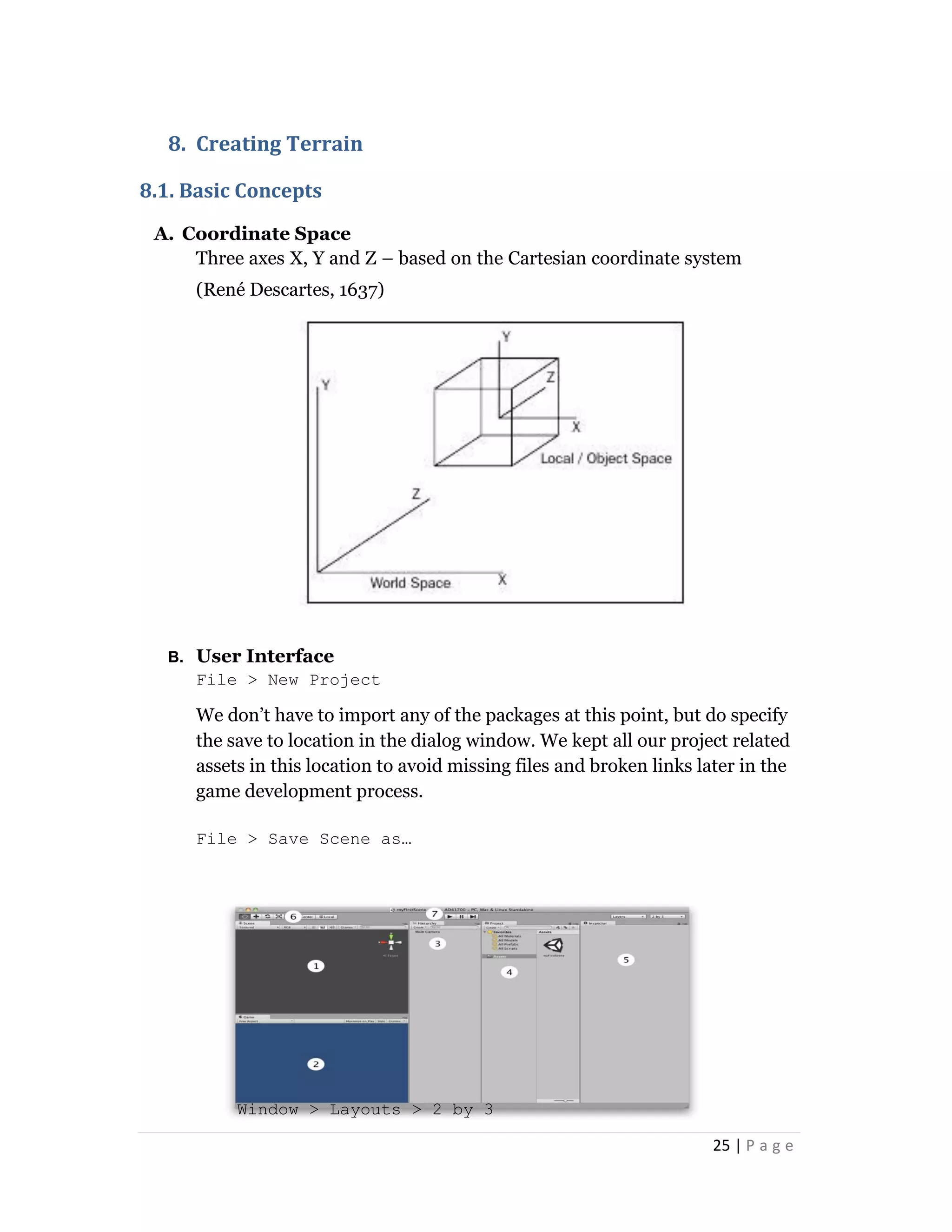 25 | P a g e
8. Creating Terrain
8.1. Basic Concepts
A. Coordinate Space
Three axes X, Y and Z – based on the Cartesian coordinate system
(René Descartes, 1637)
B. User Interface
File > New Project
We don’t have to import any of the packages at this point, but do specify
the save to location in the dialog window. We kept all our project related
assets in this location to avoid missing files and broken links later in the
game development process.
File > Save Scene as…
Window > Layouts > 2 by 3
 