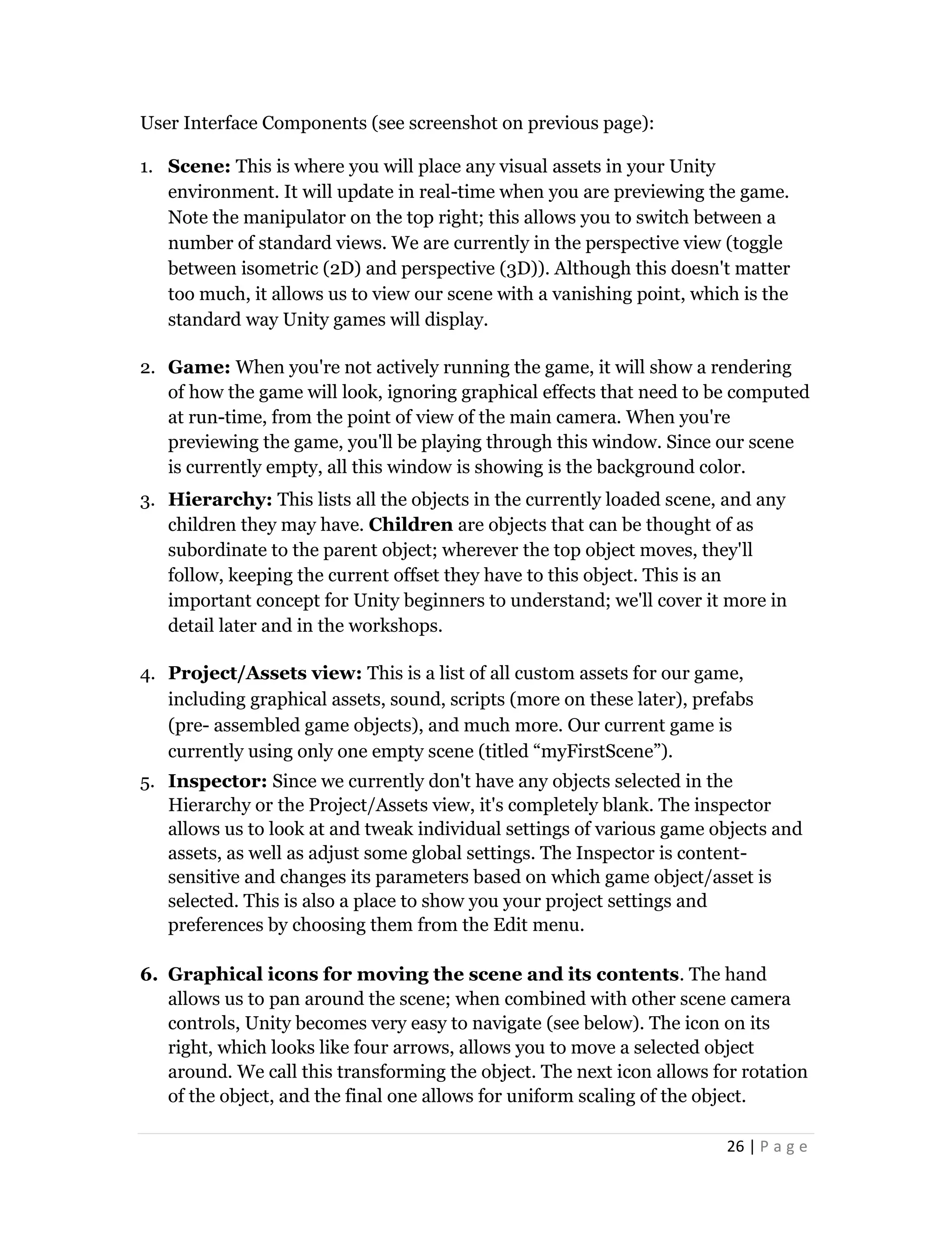 26 | P a g e
User Interface Components (see screenshot on previous page):
1. Scene: This is where you will place any visual assets in your Unity
environment. It will update in real-time when you are previewing the game.
Note the manipulator on the top right; this allows you to switch between a
number of standard views. We are currently in the perspective view (toggle
between isometric (2D) and perspective (3D)). Although this doesn't matter
too much, it allows us to view our scene with a vanishing point, which is the
standard way Unity games will display.
2. Game: When you're not actively running the game, it will show a rendering
of how the game will look, ignoring graphical effects that need to be computed
at run-time, from the point of view of the main camera. When you're
previewing the game, you'll be playing through this window. Since our scene
is currently empty, all this window is showing is the background color.
3. Hierarchy: This lists all the objects in the currently loaded scene, and any
children they may have. Children are objects that can be thought of as
subordinate to the parent object; wherever the top object moves, they'll
follow, keeping the current offset they have to this object. This is an
important concept for Unity beginners to understand; we'll cover it more in
detail later and in the workshops.
4. Project/Assets view: This is a list of all custom assets for our game,
including graphical assets, sound, scripts (more on these later), prefabs
(pre- assembled game objects), and much more. Our current game is
currently using only one empty scene (titled “myFirstScene”).
5. Inspector: Since we currently don't have any objects selected in the
Hierarchy or the Project/Assets view, it's completely blank. The inspector
allows us to look at and tweak individual settings of various game objects and
assets, as well as adjust some global settings. The Inspector is content-
sensitive and changes its parameters based on which game object/asset is
selected. This is also a place to show you your project settings and
preferences by choosing them from the Edit menu.
6. Graphical icons for moving the scene and its contents. The hand
allows us to pan around the scene; when combined with other scene camera
controls, Unity becomes very easy to navigate (see below). The icon on its
right, which looks like four arrows, allows you to move a selected object
around. We call this transforming the object. The next icon allows for rotation
of the object, and the final one allows for uniform scaling of the object.
 