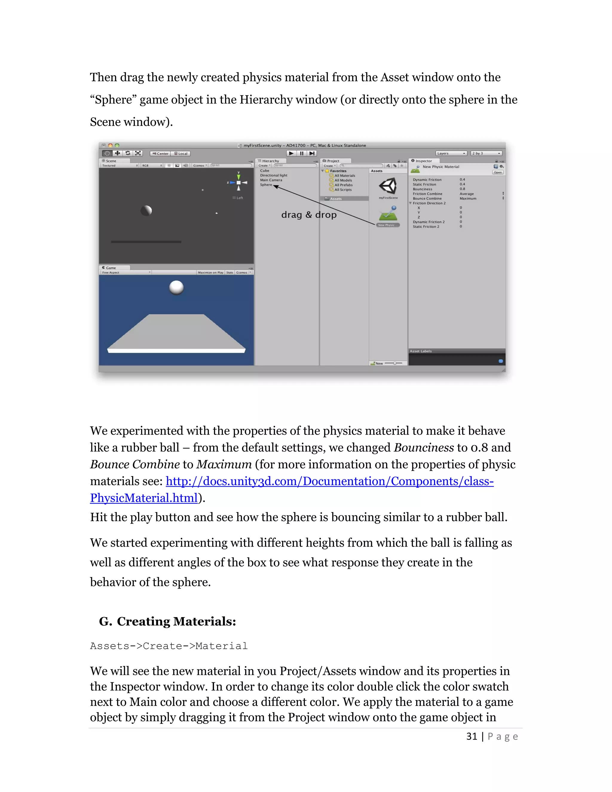 31 | P a g e
Then drag the newly created physics material from the Asset window onto the
“Sphere” game object in the Hierarchy window (or directly onto the sphere in the
Scene window).
We experimented with the properties of the physics material to make it behave
like a rubber ball – from the default settings, we changed Bounciness to 0.8 and
Bounce Combine to Maximum (for more information on the properties of physic
materials see: http://docs.unity3d.com/Documentation/Components/class-
PhysicMaterial.html).
Hit the play button and see how the sphere is bouncing similar to a rubber ball.
We started experimenting with different heights from which the ball is falling as
well as different angles of the box to see what response they create in the
behavior of the sphere.
G. Creating Materials:
Assets->Create->Material
We will see the new material in you Project/Assets window and its properties in
the Inspector window. In order to change its color double click the color swatch
next to Main color and choose a different color. We apply the material to a game
object by simply dragging it from the Project window onto the game object in
 