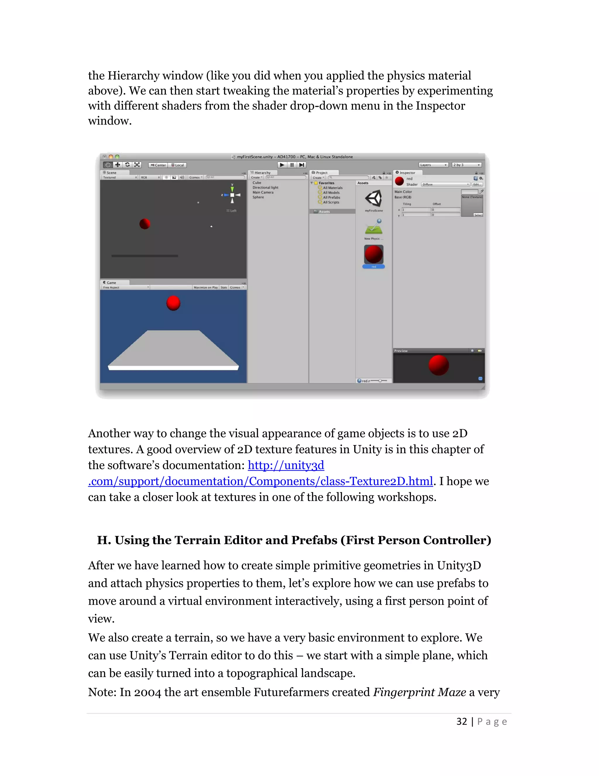 32 | P a g e
the Hierarchy window (like you did when you applied the physics material
above). We can then start tweaking the material’s properties by experimenting
with different shaders from the shader drop-down menu in the Inspector
window.
Another way to change the visual appearance of game objects is to use 2D
textures. A good overview of 2D texture features in Unity is in this chapter of
the software’s documentation: http://unity3d
.com/support/documentation/Components/class-Texture2D.html. I hope we
can take a closer look at textures in one of the following workshops.
H. Using the Terrain Editor and Prefabs (First Person Controller)
After we have learned how to create simple primitive geometries in Unity3D
and attach physics properties to them, let’s explore how we can use prefabs to
move around a virtual environment interactively, using a first person point of
view.
We also create a terrain, so we have a very basic environment to explore. We
can use Unity’s Terrain editor to do this – we start with a simple plane, which
can be easily turned into a topographical landscape.
Note: In 2004 the art ensemble Futurefarmers created Fingerprint Maze a very
 