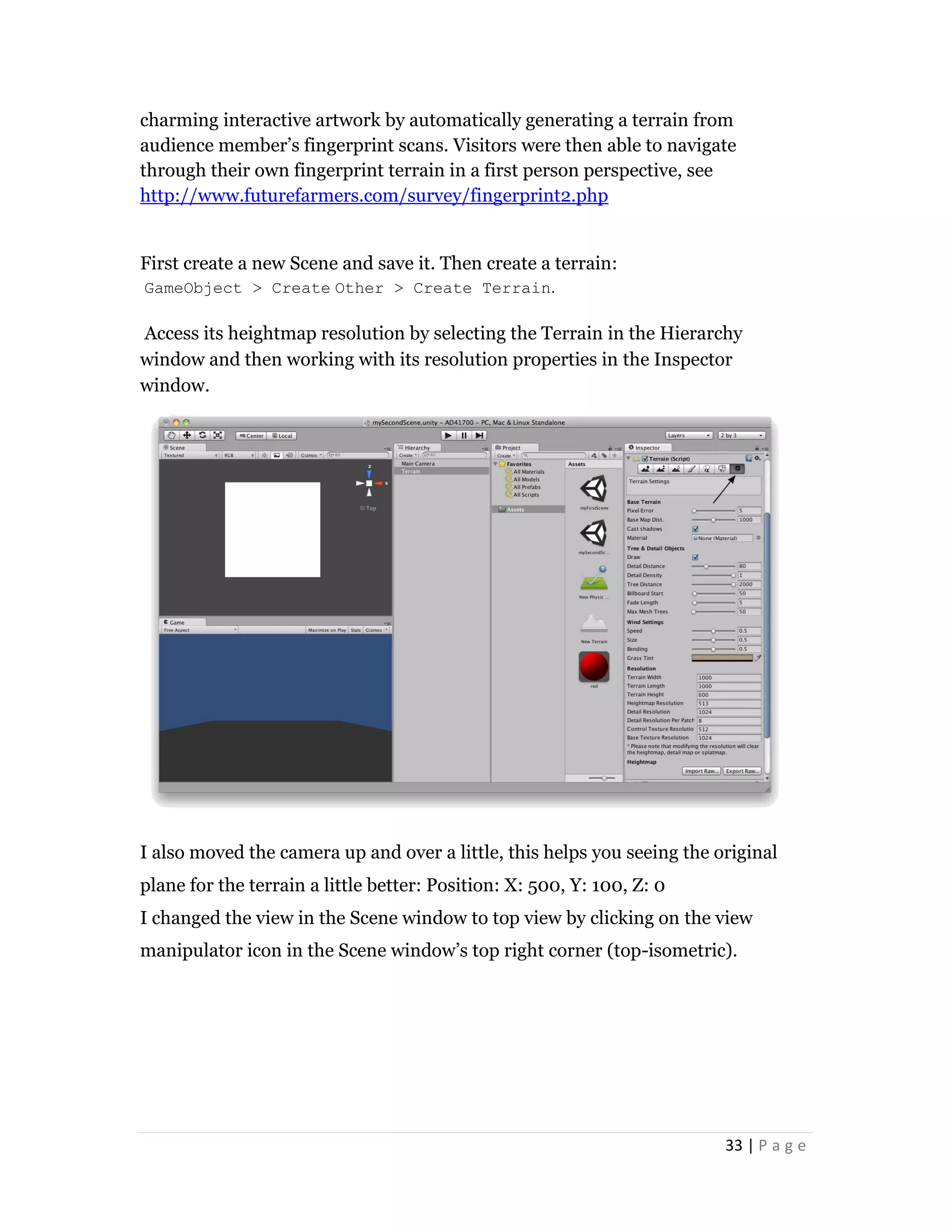 33 | P a g e
charming interactive artwork by automatically generating a terrain from
audience member’s fingerprint scans. Visitors were then able to navigate
through their own fingerprint terrain in a first person perspective, see
http://www.futurefarmers.com/survey/fingerprint2.php
First create a new Scene and save it. Then create a terrain:
GameObject > Create Other > Create Terrain.
Access its heightmap resolution by selecting the Terrain in the Hierarchy
window and then working with its resolution properties in the Inspector
window.
I also moved the camera up and over a little, this helps you seeing the original
plane for the terrain a little better: Position: X: 500, Y: 100, Z: 0
I changed the view in the Scene window to top view by clicking on the view
manipulator icon in the Scene window’s top right corner (top-isometric).
 