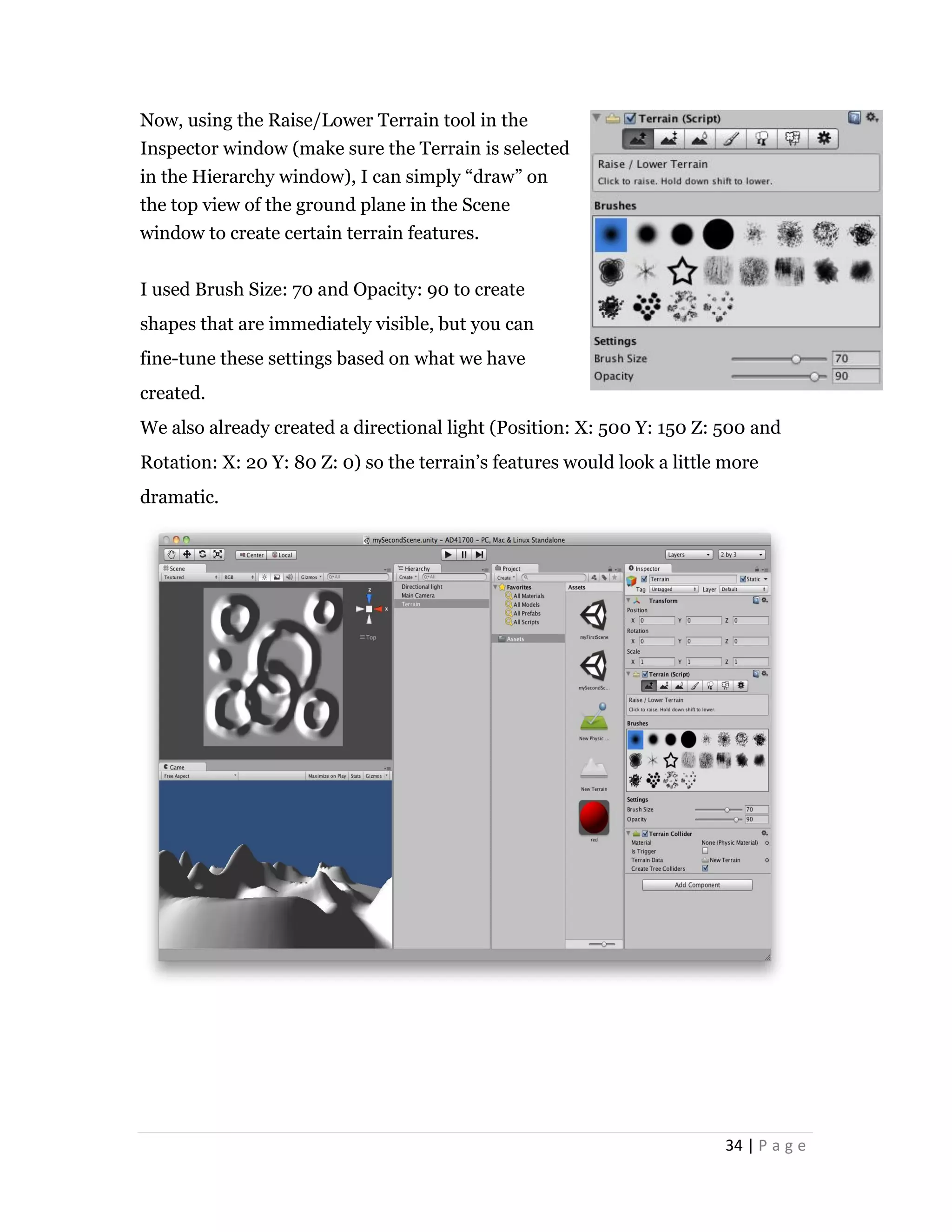 34 | P a g e
Now, using the Raise/Lower Terrain tool in the
Inspector window (make sure the Terrain is selected
in the Hierarchy window), I can simply “draw” on
the top view of the ground plane in the Scene
window to create certain terrain features.
I used Brush Size: 70 and Opacity: 90 to create
shapes that are immediately visible, but you can
fine-tune these settings based on what we have
created.
We also already created a directional light (Position: X: 500 Y: 150 Z: 500 and
Rotation: X: 20 Y: 80 Z: 0) so the terrain’s features would look a little more
dramatic.
 