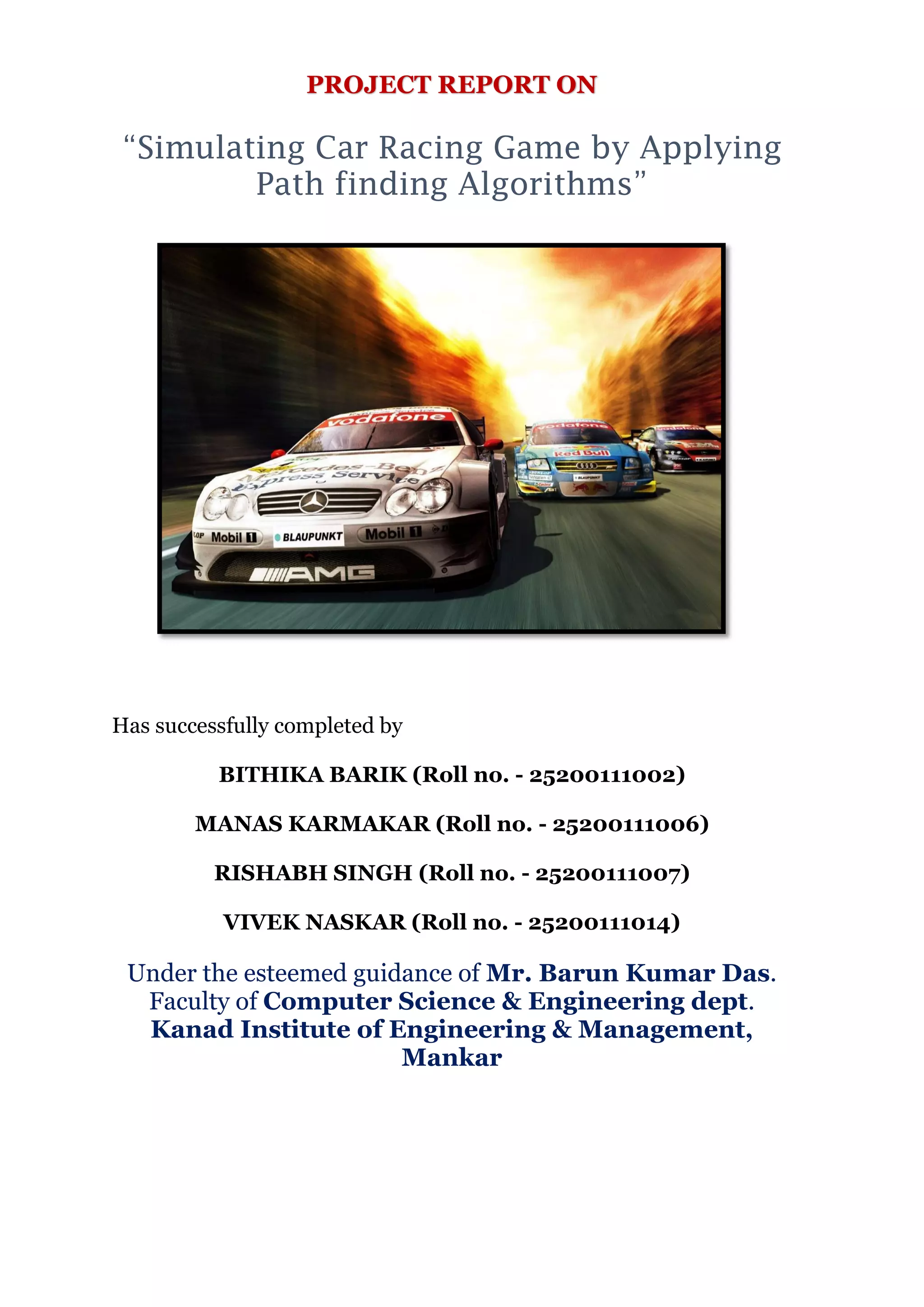 PROJECT REPORT ON
“Simulating Car Racing Game by Applying
Path finding Algorithms”
Has successfully completed by
BITHIKA BARIK (Roll no. - 25200111002)
MANAS KARMAKAR (Roll no. - 25200111006)
RISHABH SINGH (Roll no. - 25200111007)
VIVEK NASKAR (Roll no. - 25200111014)
Under the esteemed guidance of Mr. Barun Kumar Das.
Faculty of Computer Science & Engineering dept.
Kanad Institute of Engineering & Management,
Mankar
 