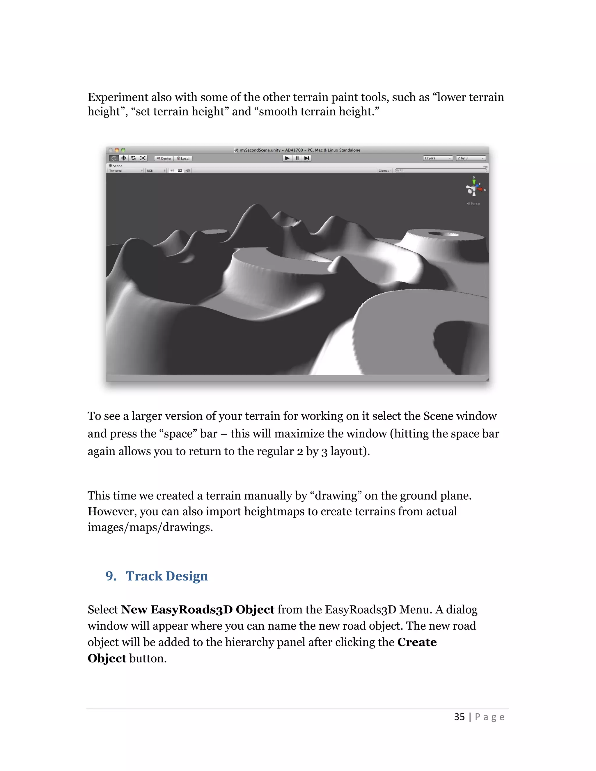 35 | P a g e
Experiment also with some of the other terrain paint tools, such as “lower terrain
height”, “set terrain height” and “smooth terrain height.”
To see a larger version of your terrain for working on it select the Scene window
and press the “space” bar – this will maximize the window (hitting the space bar
again allows you to return to the regular 2 by 3 layout).
This time we created a terrain manually by “drawing” on the ground plane.
However, you can also import heightmaps to create terrains from actual
images/maps/drawings.
9. Track Design
Select New EasyRoads3D Object from the EasyRoads3D Menu. A dialog
window will appear where you can name the new road object. The new road
object will be added to the hierarchy panel after clicking the Create
Object button.
 