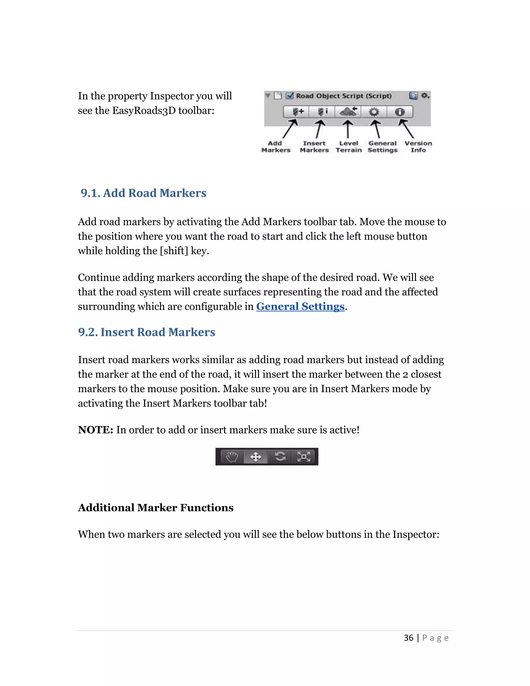 36 | P a g e
In the property Inspector you will
see the EasyRoads3D toolbar:
9.1. Add Road Markers
Add road markers by activating the Add Markers toolbar tab. Move the mouse to
the position where you want the road to start and click the left mouse button
while holding the [shift] key.
Continue adding markers according the shape of the desired road. We will see
that the road system will create surfaces representing the road and the affected
surrounding which are configurable in General Settings.
9.2. Insert Road Markers
Insert road markers works similar as adding road markers but instead of adding
the marker at the end of the road, it will insert the marker between the 2 closest
markers to the mouse position. Make sure you are in Insert Markers mode by
activating the Insert Markers toolbar tab!
NOTE: In order to add or insert markers make sure is active!
Additional Marker Functions
When two markers are selected you will see the below buttons in the Inspector:
 