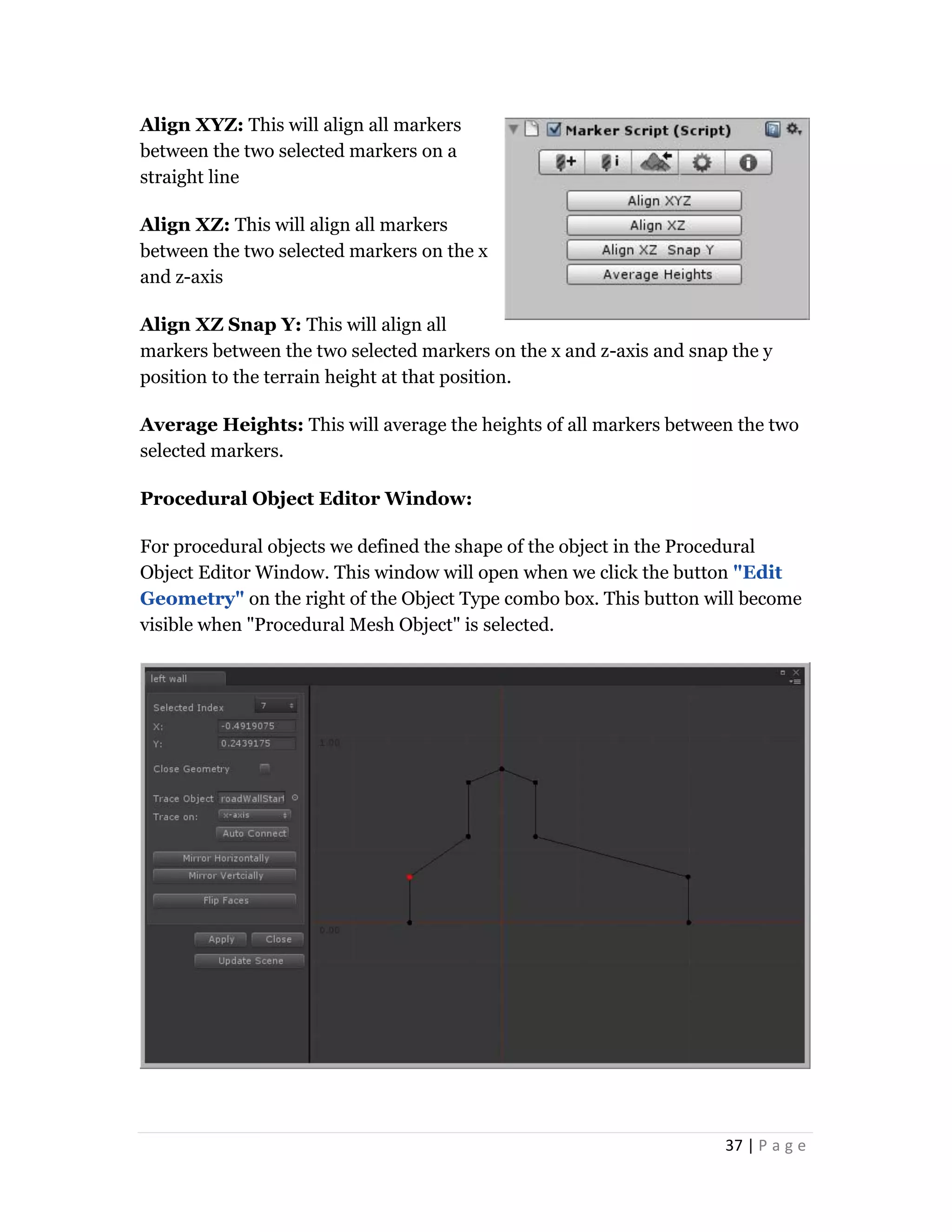 37 | P a g e
Align XYZ: This will align all markers
between the two selected markers on a
straight line
Align XZ: This will align all markers
between the two selected markers on the x
and z-axis
Align XZ Snap Y: This will align all
markers between the two selected markers on the x and z-axis and snap the y
position to the terrain height at that position.
Average Heights: This will average the heights of all markers between the two
selected markers.
Procedural Object Editor Window:
For procedural objects we defined the shape of the object in the Procedural
Object Editor Window. This window will open when we click the button "Edit
Geometry" on the right of the Object Type combo box. This button will become
visible when "Procedural Mesh Object" is selected.
 