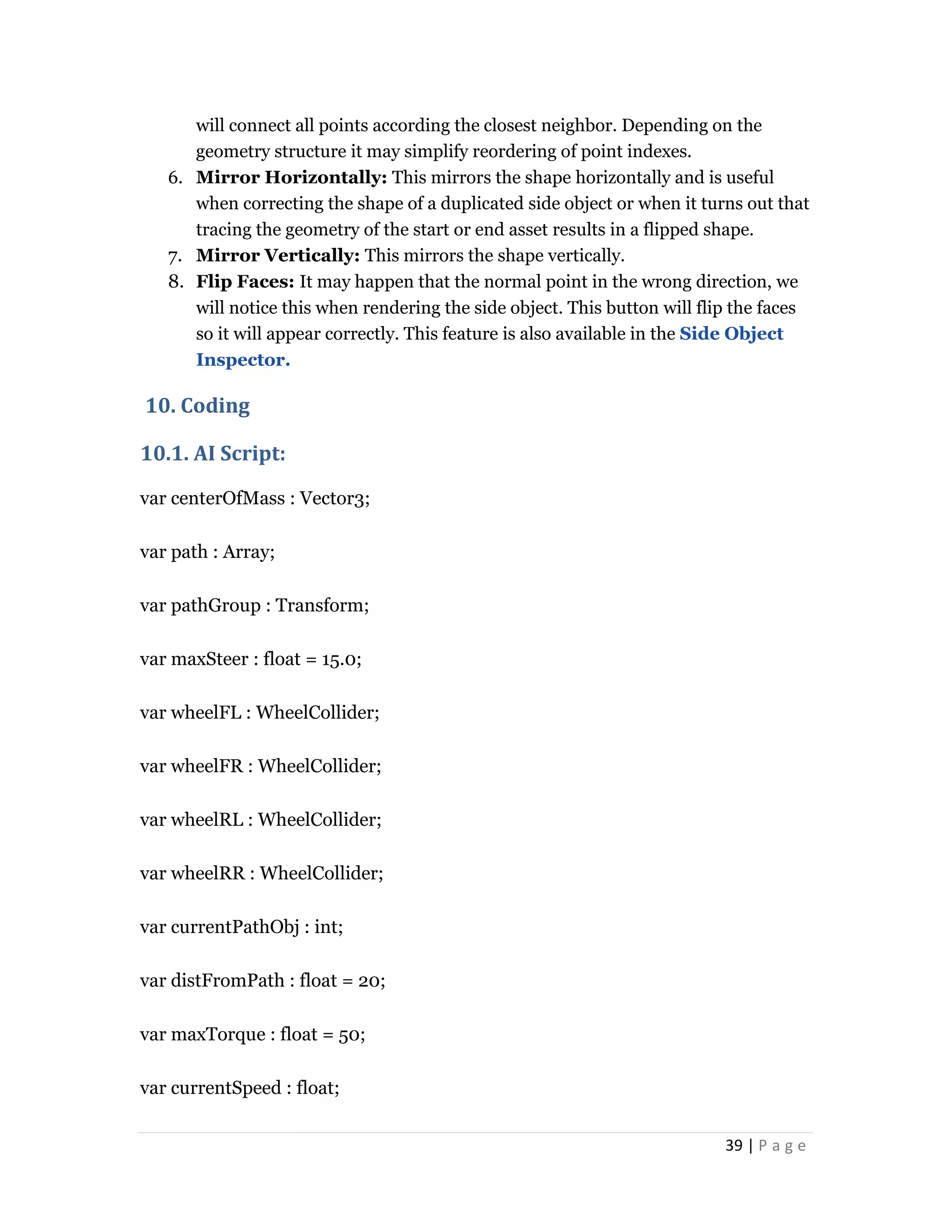 39 | P a g e
will connect all points according the closest neighbor. Depending on the
geometry structure it may simplify reordering of point indexes.
6. Mirror Horizontally: This mirrors the shape horizontally and is useful
when correcting the shape of a duplicated side object or when it turns out that
tracing the geometry of the start or end asset results in a flipped shape.
7. Mirror Vertically: This mirrors the shape vertically.
8. Flip Faces: It may happen that the normal point in the wrong direction, we
will notice this when rendering the side object. This button will flip the faces
so it will appear correctly. This feature is also available in the Side Object
Inspector.
10. Coding
10.1. AI Script:
var centerOfMass : Vector3;
var path : Array;
var pathGroup : Transform;
var maxSteer : float = 15.0;
var wheelFL : WheelCollider;
var wheelFR : WheelCollider;
var wheelRL : WheelCollider;
var wheelRR : WheelCollider;
var currentPathObj : int;
var distFromPath : float = 20;
var maxTorque : float = 50;
var currentSpeed : float;
 