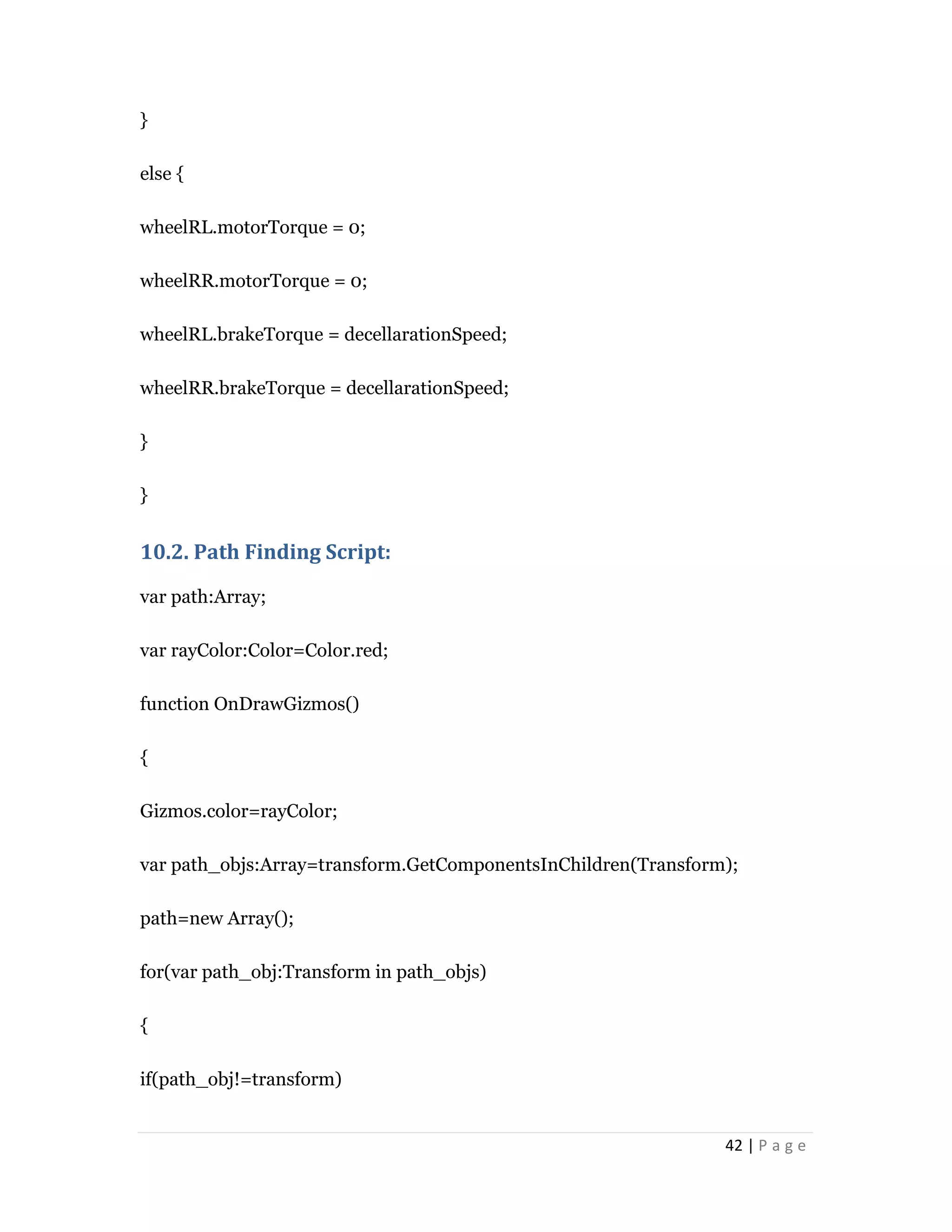 42 | P a g e
}
else {
wheelRL.motorTorque = 0;
wheelRR.motorTorque = 0;
wheelRL.brakeTorque = decellarationSpeed;
wheelRR.brakeTorque = decellarationSpeed;
}
}
10.2. Path Finding Script:
var path:Array;
var rayColor:Color=Color.red;
function OnDrawGizmos()
{
Gizmos.color=rayColor;
var path_objs:Array=transform.GetComponentsInChildren(Transform);
path=new Array();
for(var path_obj:Transform in path_objs)
{
if(path_obj!=transform)
 