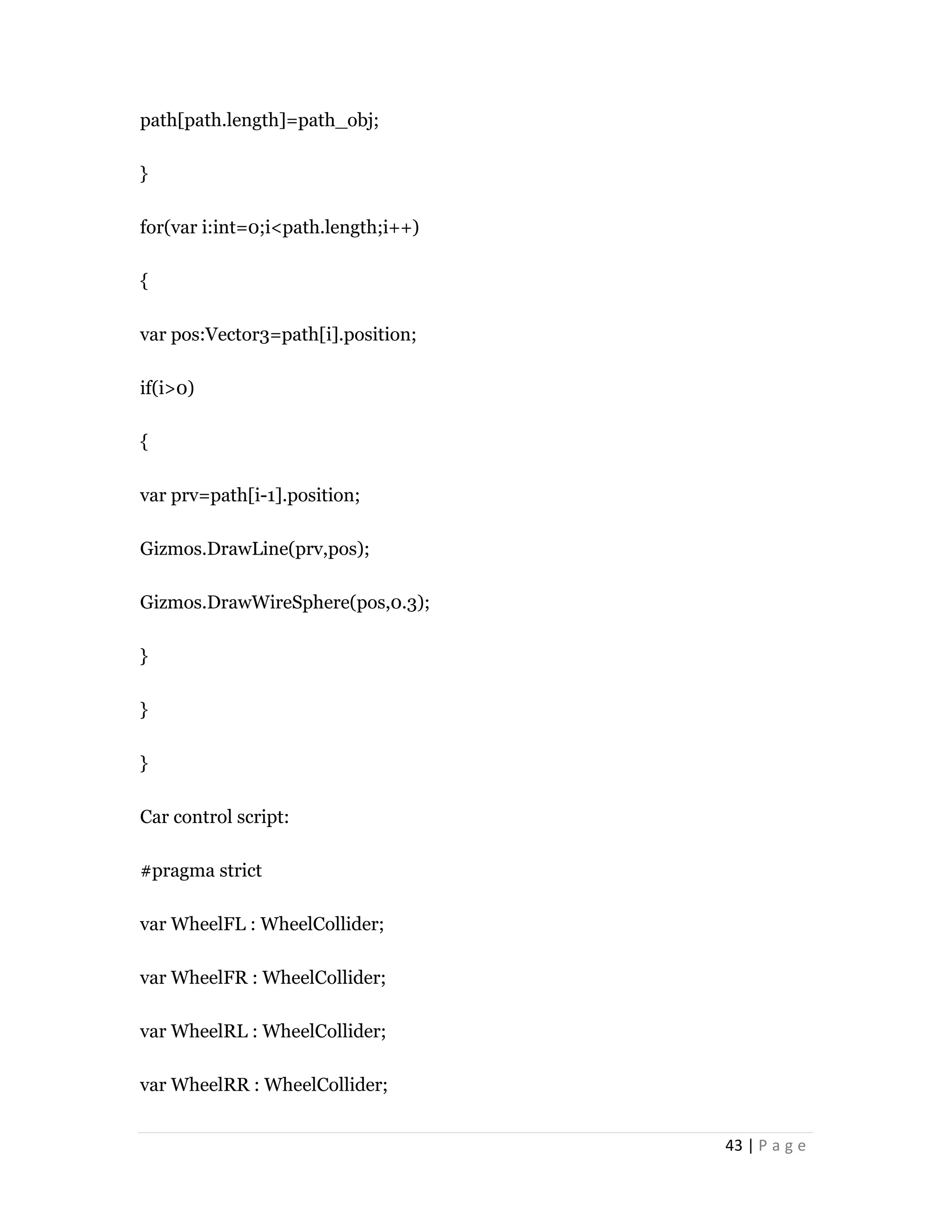 43 | P a g e
path[path.length]=path_obj;
}
for(var i:int=0;i<path.length;i++)
{
var pos:Vector3=path[i].position;
if(i>0)
{
var prv=path[i-1].position;
Gizmos.DrawLine(prv,pos);
Gizmos.DrawWireSphere(pos,0.3);
}
}
}
Car control script:
#pragma strict
var WheelFL : WheelCollider;
var WheelFR : WheelCollider;
var WheelRL : WheelCollider;
var WheelRR : WheelCollider;
 