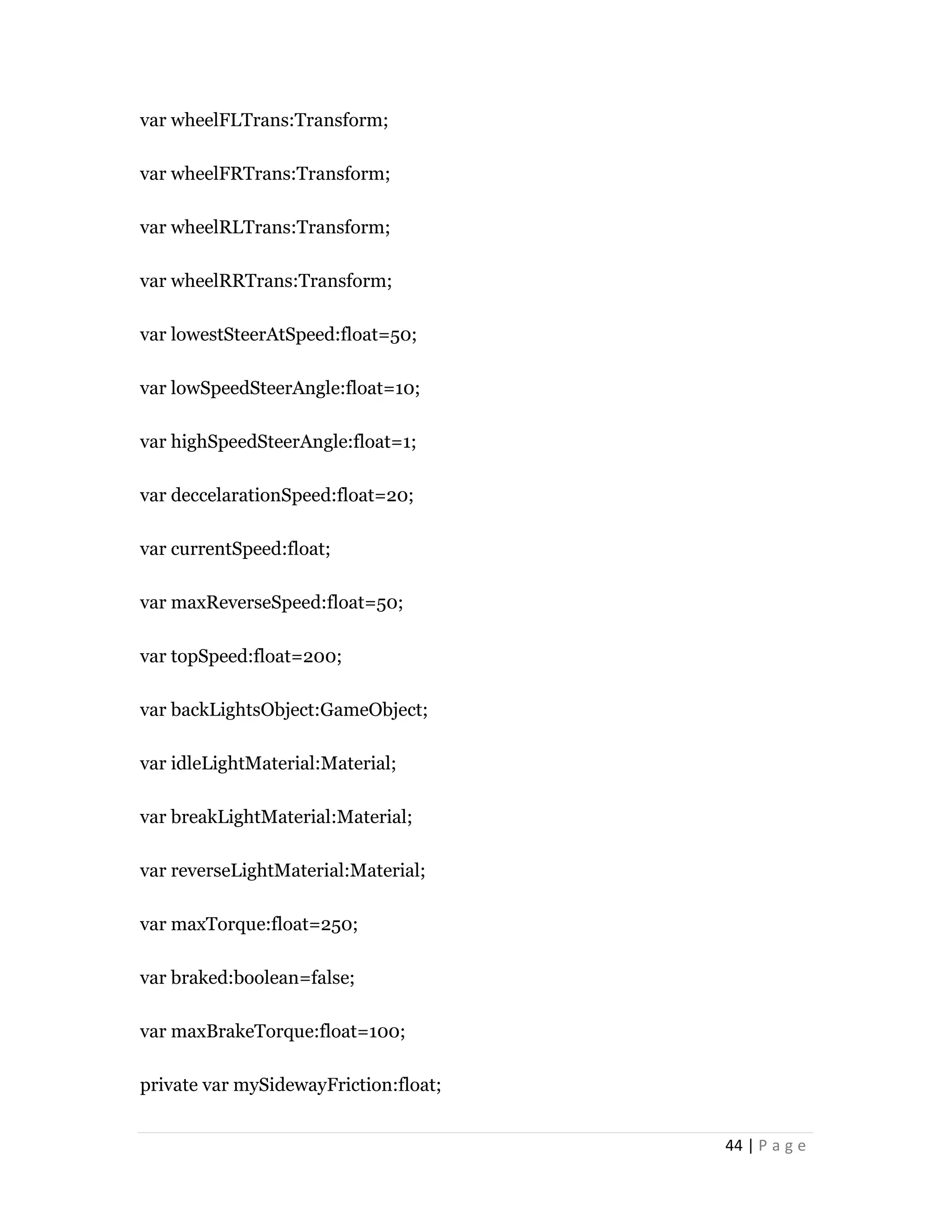 44 | P a g e
var wheelFLTrans:Transform;
var wheelFRTrans:Transform;
var wheelRLTrans:Transform;
var wheelRRTrans:Transform;
var lowestSteerAtSpeed:float=50;
var lowSpeedSteerAngle:float=10;
var highSpeedSteerAngle:float=1;
var deccelarationSpeed:float=20;
var currentSpeed:float;
var maxReverseSpeed:float=50;
var topSpeed:float=200;
var backLightsObject:GameObject;
var idleLightMaterial:Material;
var breakLightMaterial:Material;
var reverseLightMaterial:Material;
var maxTorque:float=250;
var braked:boolean=false;
var maxBrakeTorque:float=100;
private var mySidewayFriction:float;
 