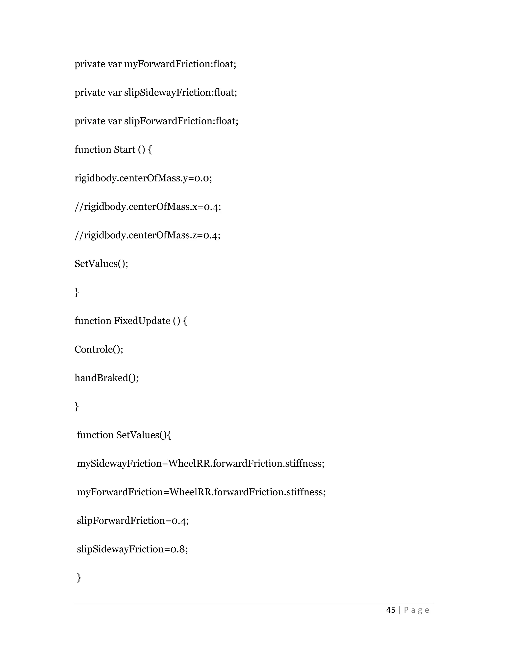 45 | P a g e
private var myForwardFriction:float;
private var slipSidewayFriction:float;
private var slipForwardFriction:float;
function Start () {
rigidbody.centerOfMass.y=0.0;
//rigidbody.centerOfMass.x=0.4;
//rigidbody.centerOfMass.z=0.4;
SetValues();
}
function FixedUpdate () {
Controle();
handBraked();
}
function SetValues(){
mySidewayFriction=WheelRR.forwardFriction.stiffness;
myForwardFriction=WheelRR.forwardFriction.stiffness;
slipForwardFriction=0.4;
slipSidewayFriction=0.8;
}
 