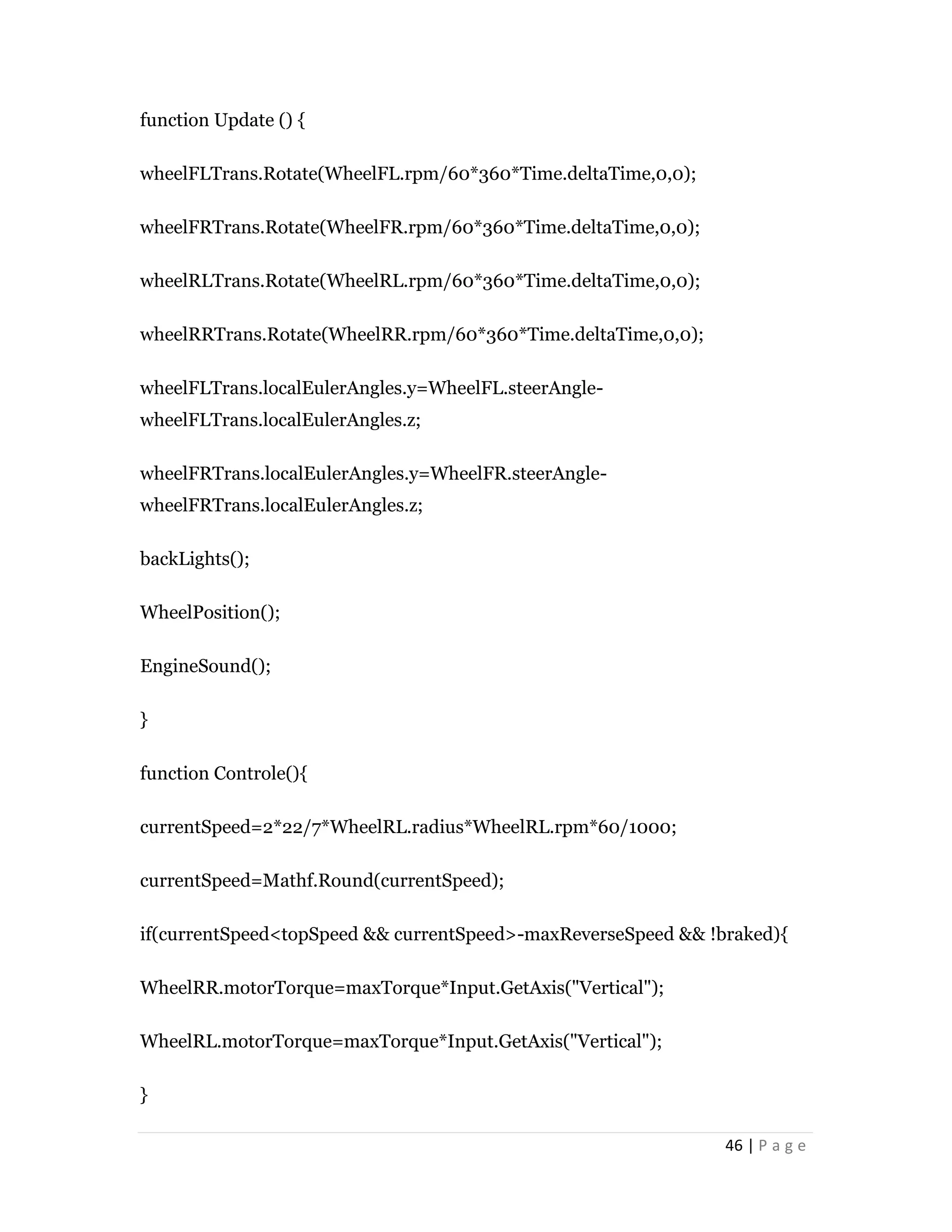 46 | P a g e
function Update () {
wheelFLTrans.Rotate(WheelFL.rpm/60*360*Time.deltaTime,0,0);
wheelFRTrans.Rotate(WheelFR.rpm/60*360*Time.deltaTime,0,0);
wheelRLTrans.Rotate(WheelRL.rpm/60*360*Time.deltaTime,0,0);
wheelRRTrans.Rotate(WheelRR.rpm/60*360*Time.deltaTime,0,0);
wheelFLTrans.localEulerAngles.y=WheelFL.steerAngle-
wheelFLTrans.localEulerAngles.z;
wheelFRTrans.localEulerAngles.y=WheelFR.steerAngle-
wheelFRTrans.localEulerAngles.z;
backLights();
WheelPosition();
EngineSound();
}
function Controle(){
currentSpeed=2*22/7*WheelRL.radius*WheelRL.rpm*60/1000;
currentSpeed=Mathf.Round(currentSpeed);
if(currentSpeed<topSpeed && currentSpeed>-maxReverseSpeed && !braked){
WheelRR.motorTorque=maxTorque*Input.GetAxis("Vertical");
WheelRL.motorTorque=maxTorque*Input.GetAxis("Vertical");
}
 