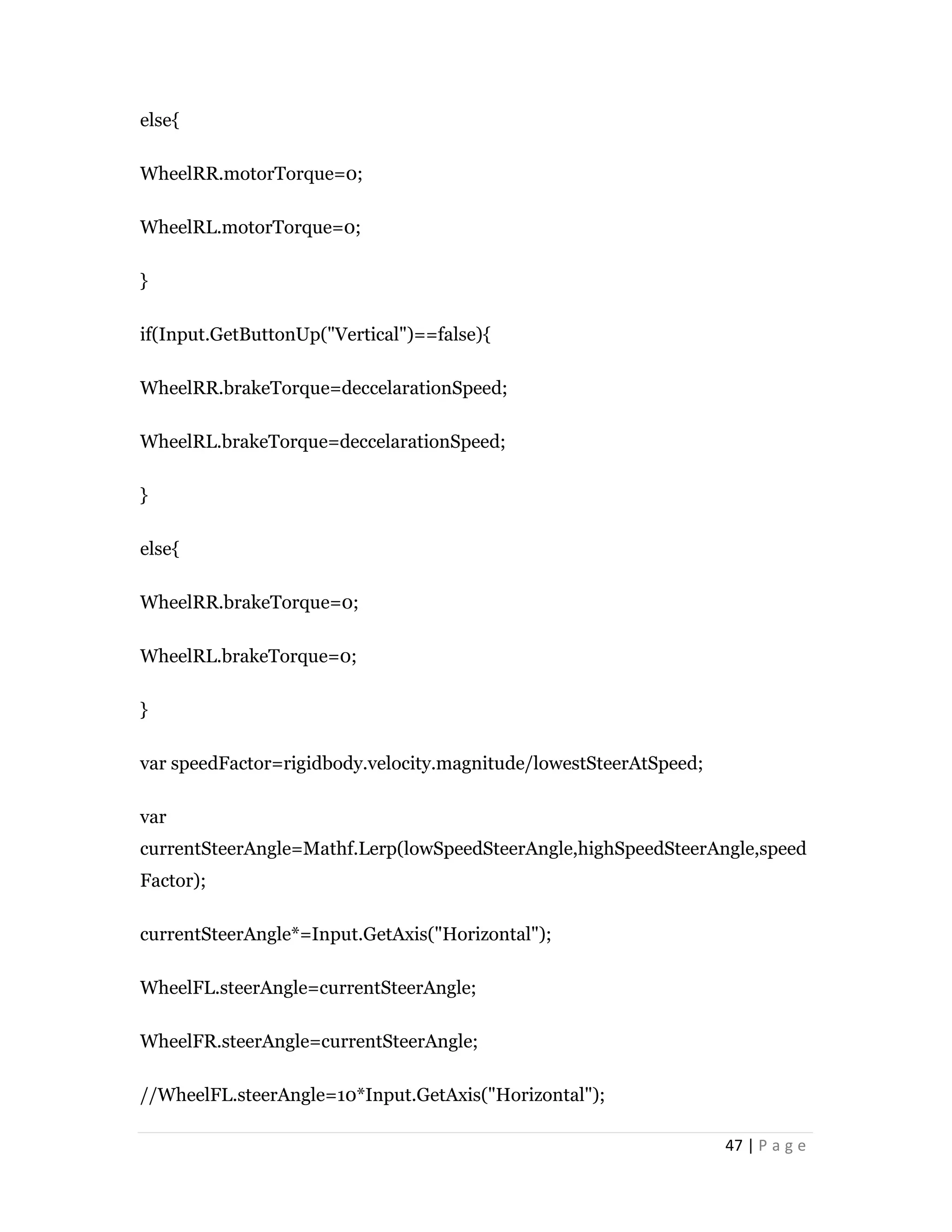 47 | P a g e
else{
WheelRR.motorTorque=0;
WheelRL.motorTorque=0;
}
if(Input.GetButtonUp("Vertical")==false){
WheelRR.brakeTorque=deccelarationSpeed;
WheelRL.brakeTorque=deccelarationSpeed;
}
else{
WheelRR.brakeTorque=0;
WheelRL.brakeTorque=0;
}
var speedFactor=rigidbody.velocity.magnitude/lowestSteerAtSpeed;
var
currentSteerAngle=Mathf.Lerp(lowSpeedSteerAngle,highSpeedSteerAngle,speed
Factor);
currentSteerAngle*=Input.GetAxis("Horizontal");
WheelFL.steerAngle=currentSteerAngle;
WheelFR.steerAngle=currentSteerAngle;
//WheelFL.steerAngle=10*Input.GetAxis("Horizontal");
 