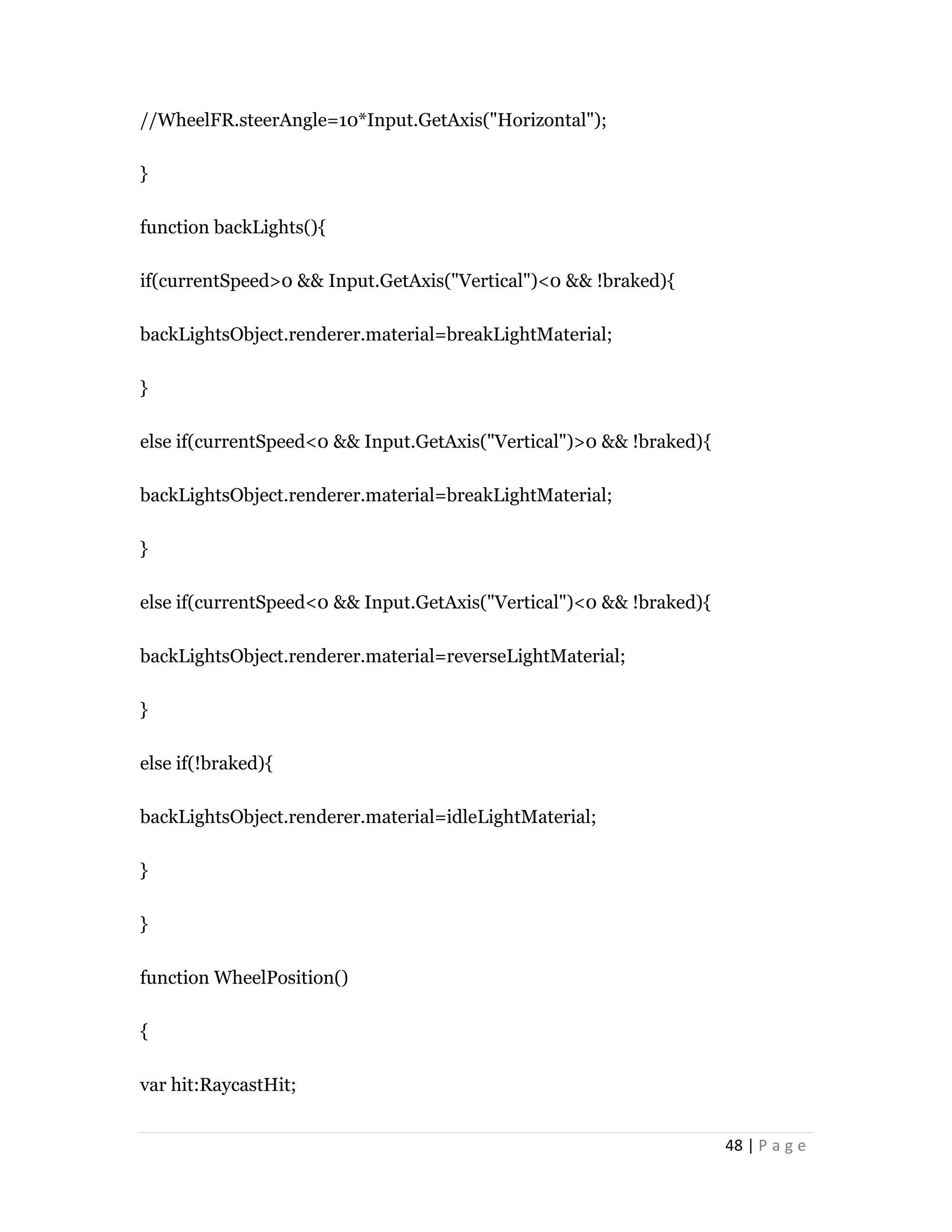 48 | P a g e
//WheelFR.steerAngle=10*Input.GetAxis("Horizontal");
}
function backLights(){
if(currentSpeed>0 && Input.GetAxis("Vertical")<0 && !braked){
backLightsObject.renderer.material=breakLightMaterial;
}
else if(currentSpeed<0 && Input.GetAxis("Vertical")>0 && !braked){
backLightsObject.renderer.material=breakLightMaterial;
}
else if(currentSpeed<0 && Input.GetAxis("Vertical")<0 && !braked){
backLightsObject.renderer.material=reverseLightMaterial;
}
else if(!braked){
backLightsObject.renderer.material=idleLightMaterial;
}
}
function WheelPosition()
{
var hit:RaycastHit;
 