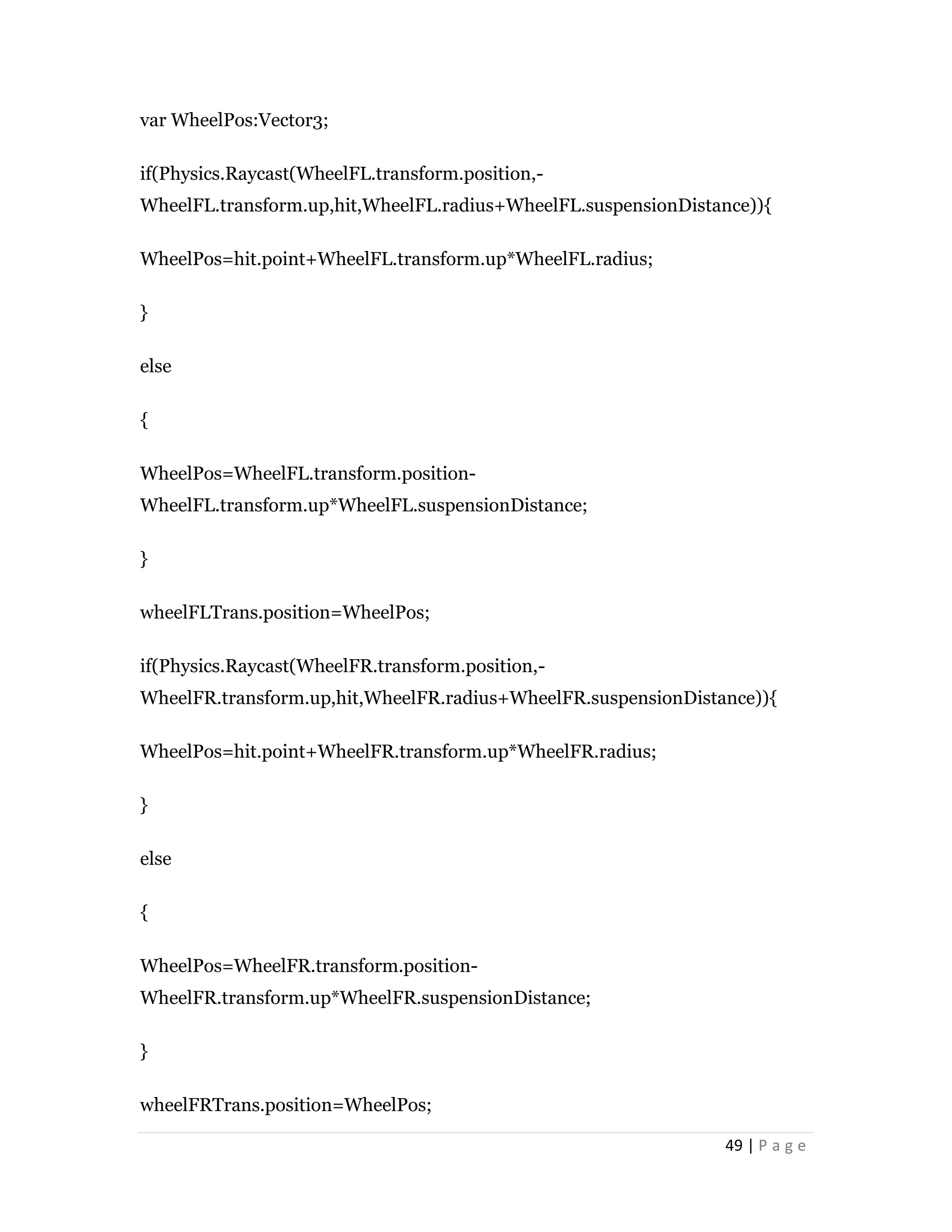 49 | P a g e
var WheelPos:Vector3;
if(Physics.Raycast(WheelFL.transform.position,-
WheelFL.transform.up,hit,WheelFL.radius+WheelFL.suspensionDistance)){
WheelPos=hit.point+WheelFL.transform.up*WheelFL.radius;
}
else
{
WheelPos=WheelFL.transform.position-
WheelFL.transform.up*WheelFL.suspensionDistance;
}
wheelFLTrans.position=WheelPos;
if(Physics.Raycast(WheelFR.transform.position,-
WheelFR.transform.up,hit,WheelFR.radius+WheelFR.suspensionDistance)){
WheelPos=hit.point+WheelFR.transform.up*WheelFR.radius;
}
else
{
WheelPos=WheelFR.transform.position-
WheelFR.transform.up*WheelFR.suspensionDistance;
}
wheelFRTrans.position=WheelPos;
 