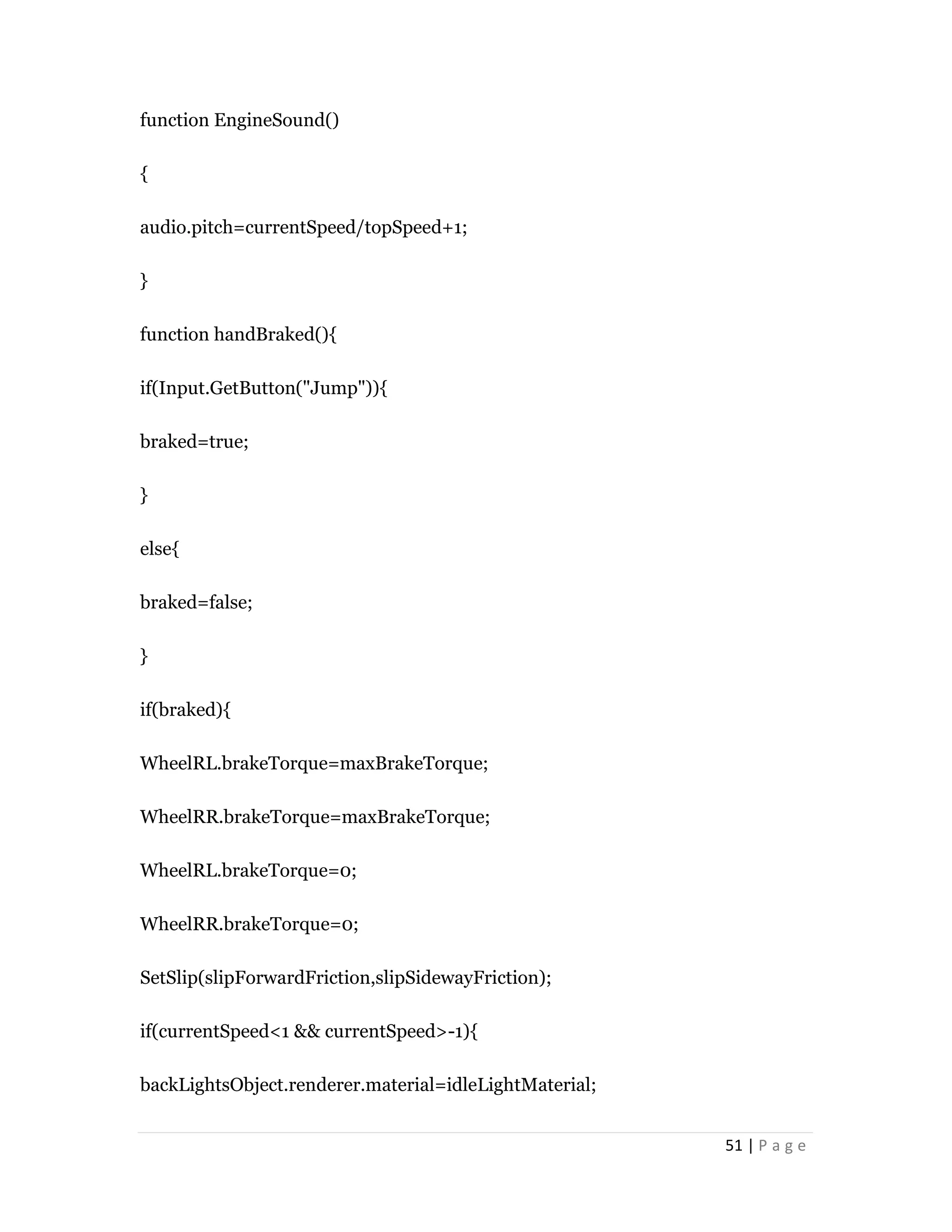 51 | P a g e
function EngineSound()
{
audio.pitch=currentSpeed/topSpeed+1;
}
function handBraked(){
if(Input.GetButton("Jump")){
braked=true;
}
else{
braked=false;
}
if(braked){
WheelRL.brakeTorque=maxBrakeTorque;
WheelRR.brakeTorque=maxBrakeTorque;
WheelRL.brakeTorque=0;
WheelRR.brakeTorque=0;
SetSlip(slipForwardFriction,slipSidewayFriction);
if(currentSpeed<1 && currentSpeed>-1){
backLightsObject.renderer.material=idleLightMaterial;
 