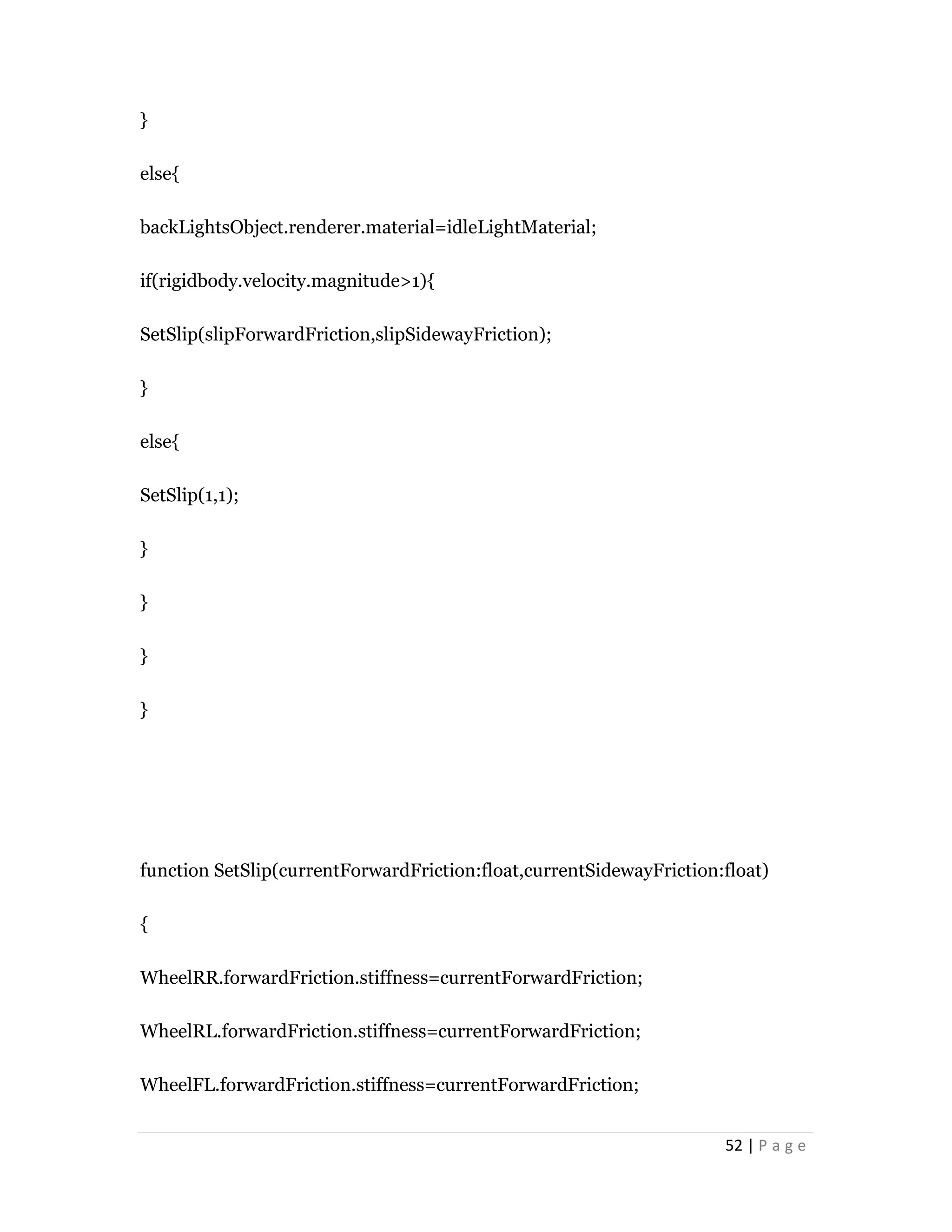 52 | P a g e
}
else{
backLightsObject.renderer.material=idleLightMaterial;
if(rigidbody.velocity.magnitude>1){
SetSlip(slipForwardFriction,slipSidewayFriction);
}
else{
SetSlip(1,1);
}
}
}
}
function SetSlip(currentForwardFriction:float,currentSidewayFriction:float)
{
WheelRR.forwardFriction.stiffness=currentForwardFriction;
WheelRL.forwardFriction.stiffness=currentForwardFriction;
WheelFL.forwardFriction.stiffness=currentForwardFriction;
 