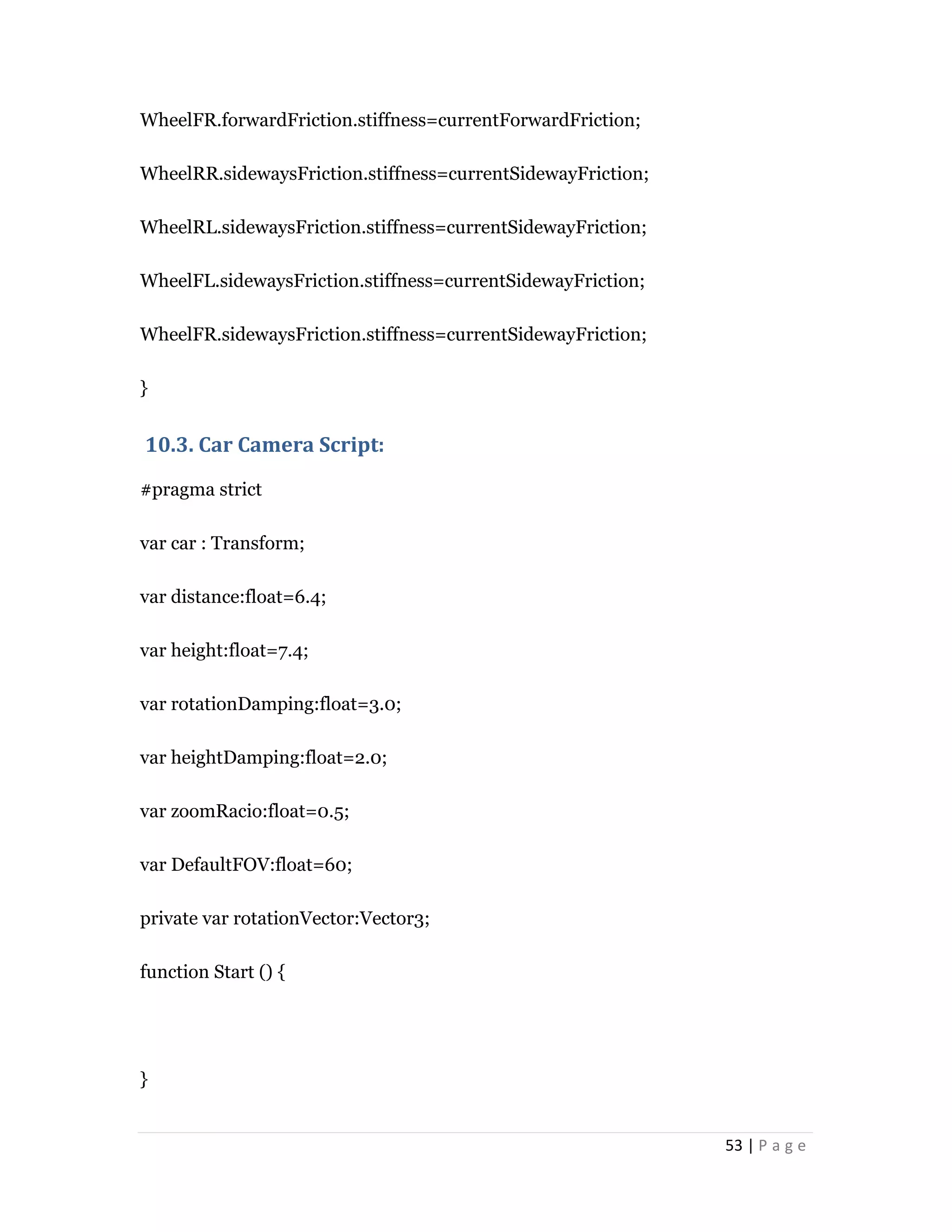 53 | P a g e
WheelFR.forwardFriction.stiffness=currentForwardFriction;
WheelRR.sidewaysFriction.stiffness=currentSidewayFriction;
WheelRL.sidewaysFriction.stiffness=currentSidewayFriction;
WheelFL.sidewaysFriction.stiffness=currentSidewayFriction;
WheelFR.sidewaysFriction.stiffness=currentSidewayFriction;
}
10.3. Car Camera Script:
#pragma strict
var car : Transform;
var distance:float=6.4;
var height:float=7.4;
var rotationDamping:float=3.0;
var heightDamping:float=2.0;
var zoomRacio:float=0.5;
var DefaultFOV:float=60;
private var rotationVector:Vector3;
function Start () {
}
 