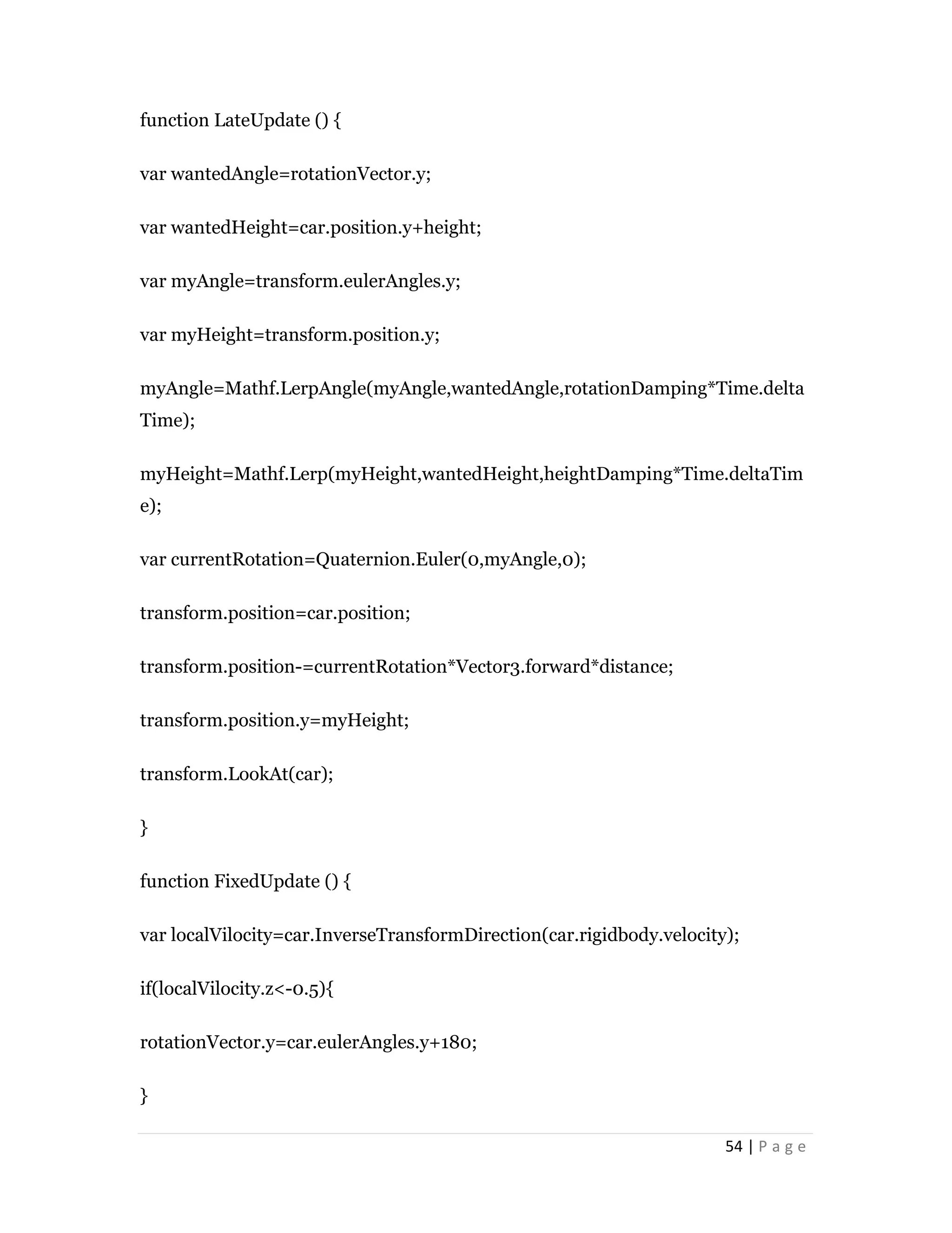 54 | P a g e
function LateUpdate () {
var wantedAngle=rotationVector.y;
var wantedHeight=car.position.y+height;
var myAngle=transform.eulerAngles.y;
var myHeight=transform.position.y;
myAngle=Mathf.LerpAngle(myAngle,wantedAngle,rotationDamping*Time.delta
Time);
myHeight=Mathf.Lerp(myHeight,wantedHeight,heightDamping*Time.deltaTim
e);
var currentRotation=Quaternion.Euler(0,myAngle,0);
transform.position=car.position;
transform.position-=currentRotation*Vector3.forward*distance;
transform.position.y=myHeight;
transform.LookAt(car);
}
function FixedUpdate () {
var localVilocity=car.InverseTransformDirection(car.rigidbody.velocity);
if(localVilocity.z<-0.5){
rotationVector.y=car.eulerAngles.y+180;
}
 