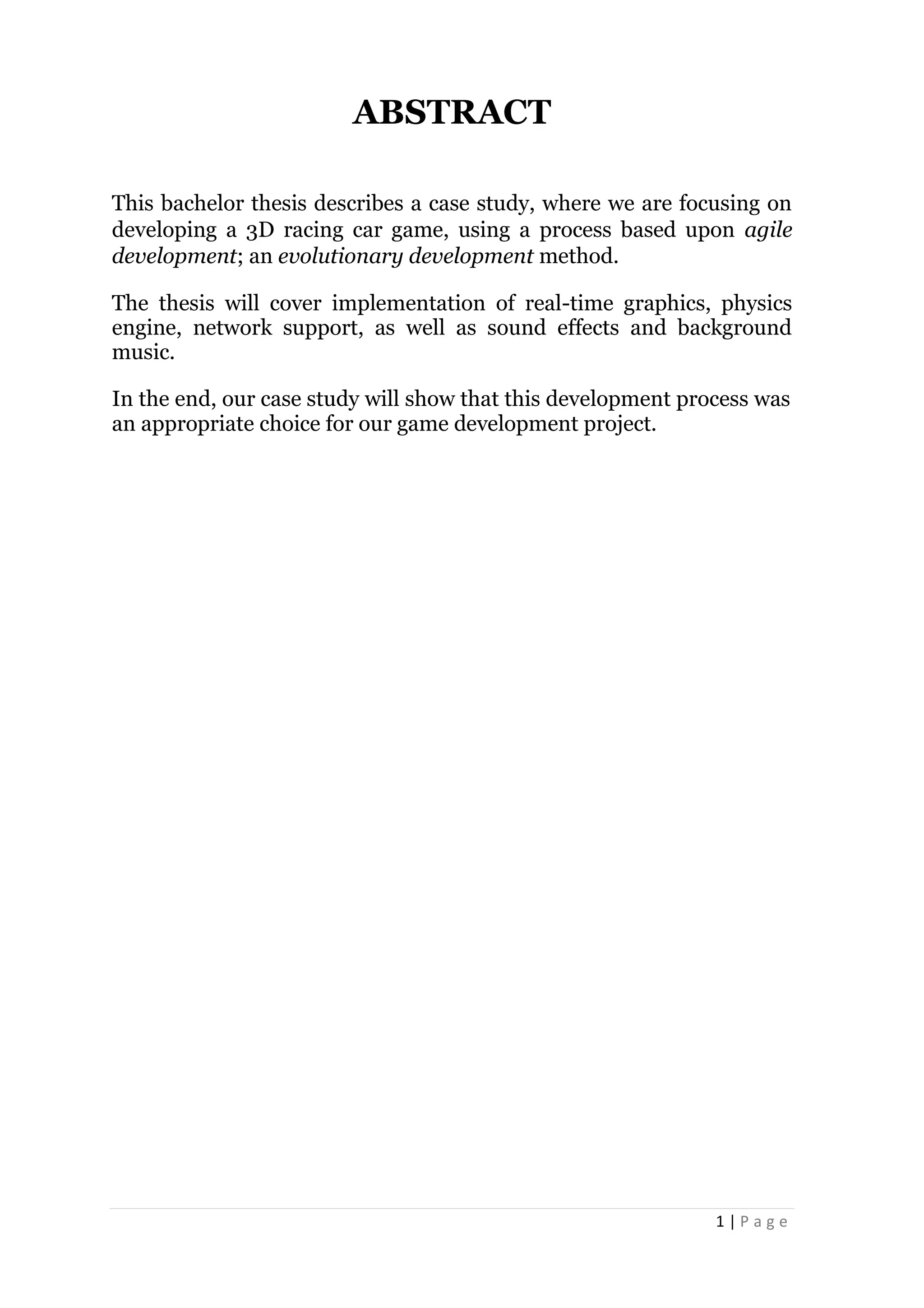 1 | P a g e
ABSTRACT
This bachelor thesis describes a case study, where we are focusing on
developing a 3D racing car game, using a process based upon agile
development; an evolutionary development method.
The thesis will cover implementation of real-time graphics, physics
engine, network support, as well as sound effects and background
music.
In the end, our case study will show that this development process was
an appropriate choice for our game development project.
 
