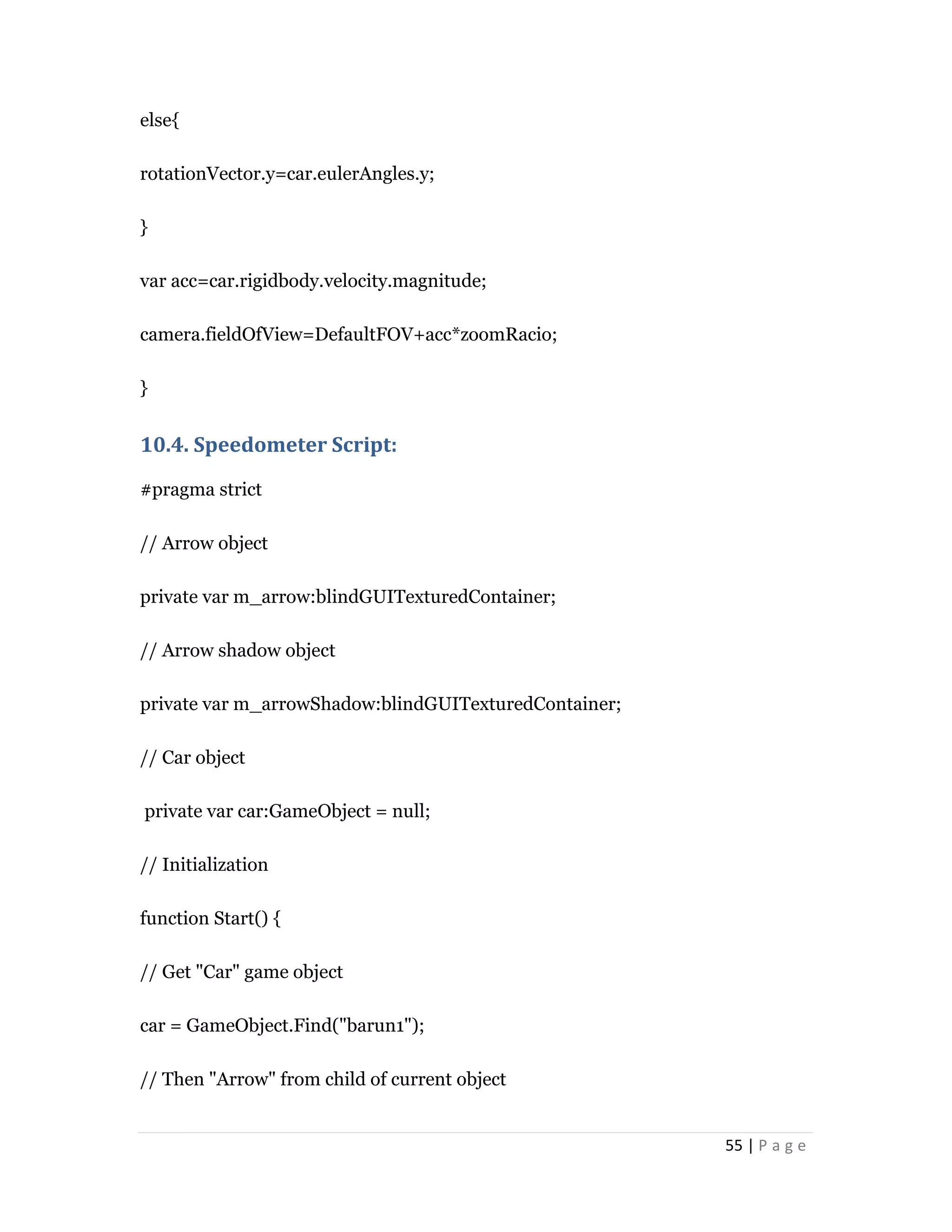 55 | P a g e
else{
rotationVector.y=car.eulerAngles.y;
}
var acc=car.rigidbody.velocity.magnitude;
camera.fieldOfView=DefaultFOV+acc*zoomRacio;
}
10.4. Speedometer Script:
#pragma strict
// Arrow object
private var m_arrow:blindGUITexturedContainer;
// Arrow shadow object
private var m_arrowShadow:blindGUITexturedContainer;
// Car object
private var car:GameObject = null;
// Initialization
function Start() {
// Get "Car" game object
car = GameObject.Find("barun1");
// Then "Arrow" from child of current object
 