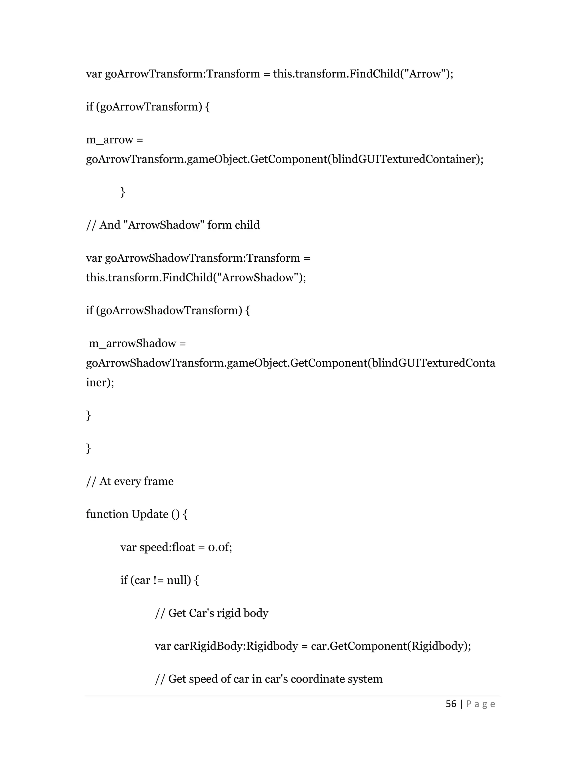 56 | P a g e
var goArrowTransform:Transform = this.transform.FindChild("Arrow");
if (goArrowTransform) {
m_arrow =
goArrowTransform.gameObject.GetComponent(blindGUITexturedContainer);
}
// And "ArrowShadow" form child
var goArrowShadowTransform:Transform =
this.transform.FindChild("ArrowShadow");
if (goArrowShadowTransform) {
m_arrowShadow =
goArrowShadowTransform.gameObject.GetComponent(blindGUITexturedConta
iner);
}
}
// At every frame
function Update () {
var speed:float = 0.0f;
if (car != null) {
// Get Car's rigid body
var carRigidBody:Rigidbody = car.GetComponent(Rigidbody);
// Get speed of car in car's coordinate system
 