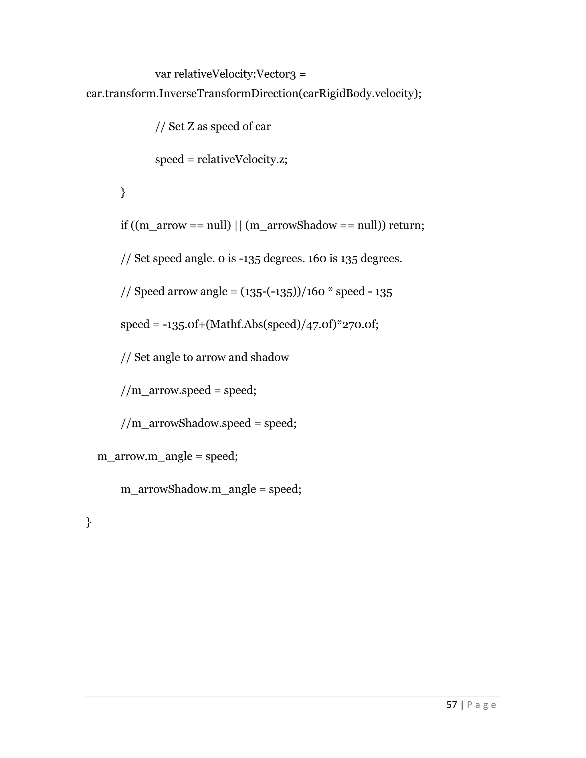 57 | P a g e
var relativeVelocity:Vector3 =
car.transform.InverseTransformDirection(carRigidBody.velocity);
// Set Z as speed of car
speed = relativeVelocity.z;
}
if ((m_arrow == null) || (m_arrowShadow == null)) return;
// Set speed angle. 0 is -135 degrees. 160 is 135 degrees.
// Speed arrow angle = (135-(-135))/160 * speed - 135
speed = -135.0f+(Mathf.Abs(speed)/47.0f)*270.0f;
// Set angle to arrow and shadow
//m_arrow.speed = speed;
//m_arrowShadow.speed = speed;
m_arrow.m_angle = speed;
m_arrowShadow.m_angle = speed;
}
 