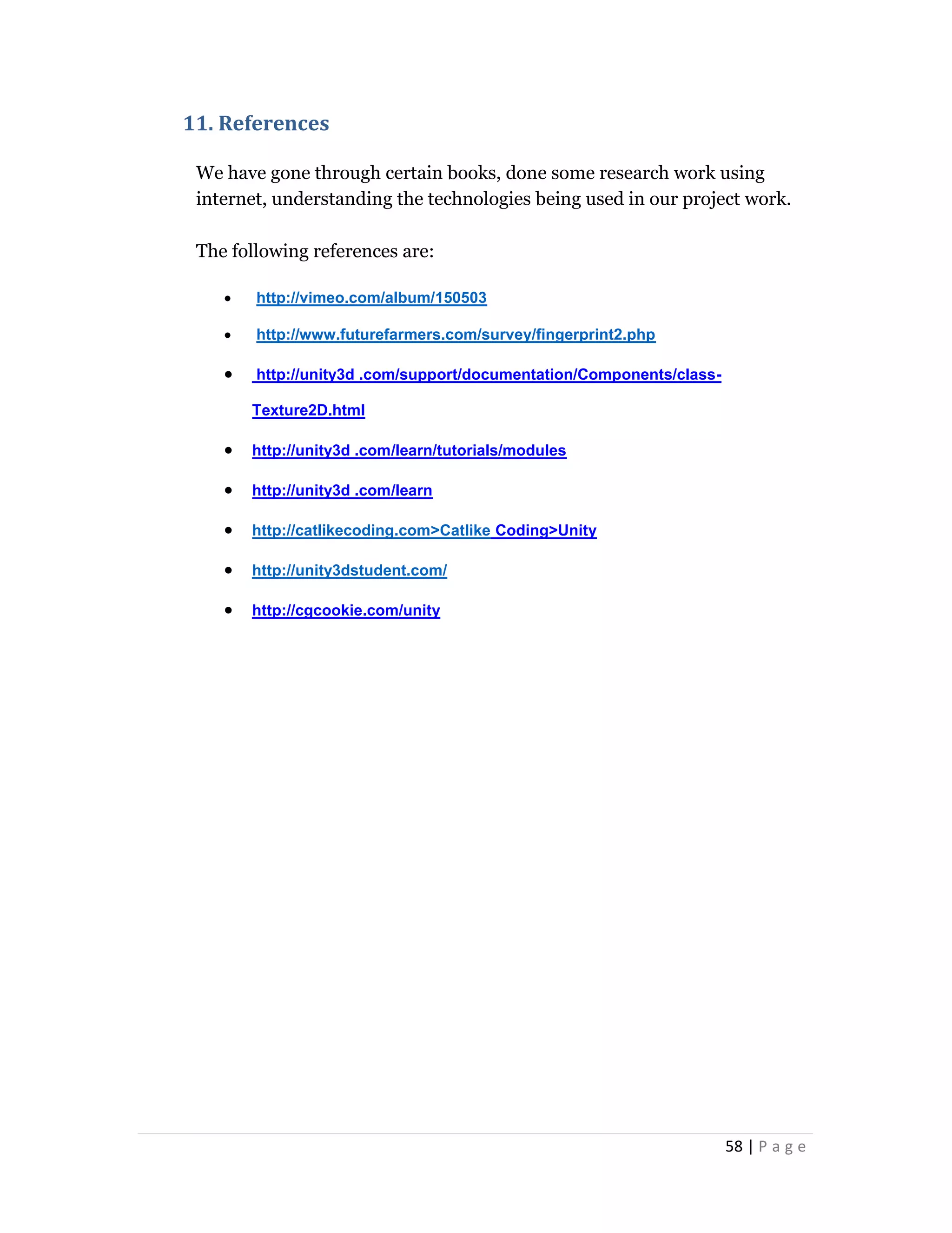 58 | P a g e
11. References
We have gone through certain books, done some research work using
internet, understanding the technologies being used in our project work.
The following references are:
 http://vimeo.com/album/150503
 http://www.futurefarmers.com/survey/fingerprint2.php
 http://unity3d .com/support/documentation/Components/class-
Texture2D.html
 http://unity3d .com/learn/tutorials/modules
 http://unity3d .com/learn
 http://catlikecoding.com>Catlike Coding>Unity
 http://unity3dstudent.com/
 http://cgcookie.com/unity
 