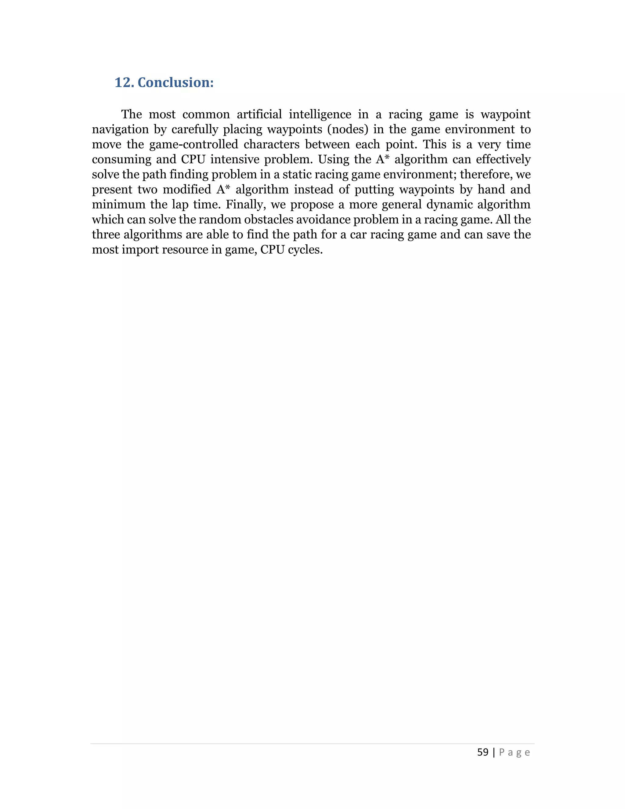 59 | P a g e
12. Conclusion:
The most common artificial intelligence in a racing game is waypoint
navigation by carefully placing waypoints (nodes) in the game environment to
move the game-controlled characters between each point. This is a very time
consuming and CPU intensive problem. Using the A* algorithm can effectively
solve the path finding problem in a static racing game environment; therefore, we
present two modified A* algorithm instead of putting waypoints by hand and
minimum the lap time. Finally, we propose a more general dynamic algorithm
which can solve the random obstacles avoidance problem in a racing game. All the
three algorithms are able to find the path for a car racing game and can save the
most import resource in game, CPU cycles.
 