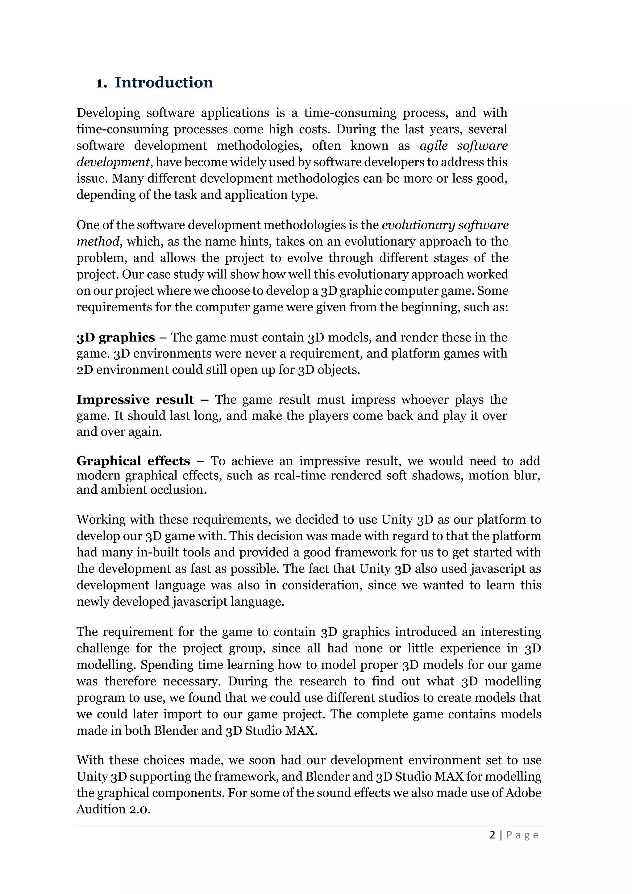 2 | P a g e
1. Introduction
Developing software applications is a time-consuming process, and with
time-consuming processes come high costs. During the last years, several
software development methodologies, often known as agile software
development, have become widely used by software developers to address this
issue. Many different development methodologies can be more or less good,
depending of the task and application type.
One of the software development methodologies is the evolutionary software
method, which, as the name hints, takes on an evolutionary approach to the
problem, and allows the project to evolve through different stages of the
project. Our case study will show how well this evolutionary approach worked
on our project where we choose to develop a 3D graphic computer game. Some
requirements for the computer game were given from the beginning, such as:
3D graphics – The game must contain 3D models, and render these in the
game. 3D environments were never a requirement, and platform games with
2D environment could still open up for 3D objects.
Impressive result – The game result must impress whoever plays the
game. It should last long, and make the players come back and play it over
and over again.
Graphical effects – To achieve an impressive result, we would need to add
modern graphical effects, such as real-time rendered soft shadows, motion blur,
and ambient occlusion.
Working with these requirements, we decided to use Unity 3D as our platform to
develop our 3D game with. This decision was made with regard to that the platform
had many in-built tools and provided a good framework for us to get started with
the development as fast as possible. The fact that Unity 3D also used javascript as
development language was also in consideration, since we wanted to learn this
newly developed javascript language.
The requirement for the game to contain 3D graphics introduced an interesting
challenge for the project group, since all had none or little experience in 3D
modelling. Spending time learning how to model proper 3D models for our game
was therefore necessary. During the research to find out what 3D modelling
program to use, we found that we could use different studios to create models that
we could later import to our game project. The complete game contains models
made in both Blender and 3D Studio MAX.
With these choices made, we soon had our development environment set to use
Unity 3D supporting the framework, and Blender and 3D Studio MAX for modelling
the graphical components. For some of the sound effects we also made use of Adobe
Audition 2.0.
 