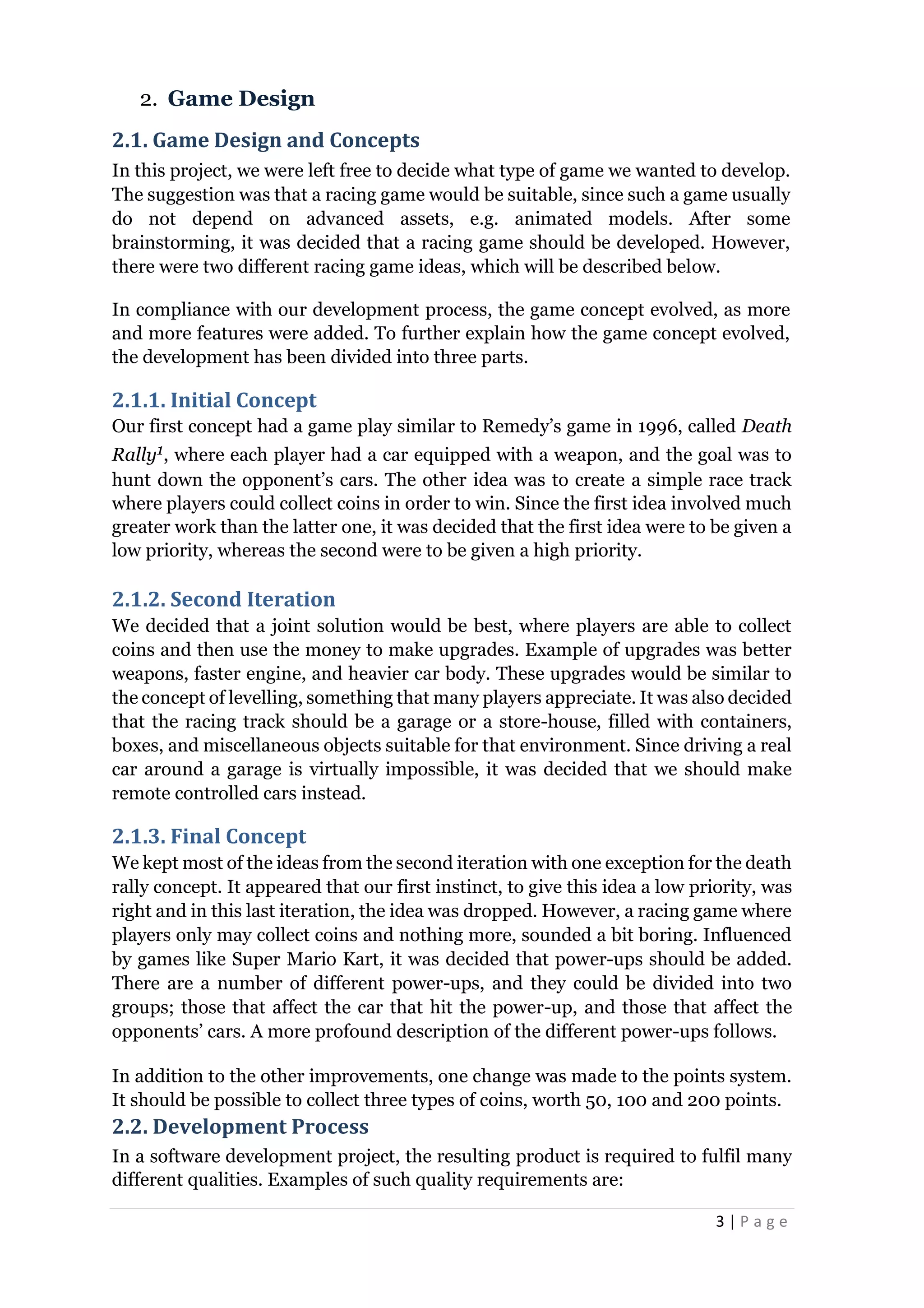 3 | P a g e
2. Game Design
2.1. Game Design and Concepts
In this project, we were left free to decide what type of game we wanted to develop.
The suggestion was that a racing game would be suitable, since such a game usually
do not depend on advanced assets, e.g. animated models. After some
brainstorming, it was decided that a racing game should be developed. However,
there were two different racing game ideas, which will be described below.
In compliance with our development process, the game concept evolved, as more
and more features were added. To further explain how the game concept evolved,
the development has been divided into three parts.
2.1.1. Initial Concept
Our first concept had a game play similar to Remedy’s game in 1996, called Death
Rally1, where each player had a car equipped with a weapon, and the goal was to
hunt down the opponent’s cars. The other idea was to create a simple race track
where players could collect coins in order to win. Since the first idea involved much
greater work than the latter one, it was decided that the first idea were to be given a
low priority, whereas the second were to be given a high priority.
2.1.2. Second Iteration
We decided that a joint solution would be best, where players are able to collect
coins and then use the money to make upgrades. Example of upgrades was better
weapons, faster engine, and heavier car body. These upgrades would be similar to
the concept of levelling, something that many players appreciate. It was also decided
that the racing track should be a garage or a store-house, filled with containers,
boxes, and miscellaneous objects suitable for that environment. Since driving a real
car around a garage is virtually impossible, it was decided that we should make
remote controlled cars instead.
2.1.3. Final Concept
We kept most of the ideas from the second iteration with one exception for the death
rally concept. It appeared that our first instinct, to give this idea a low priority, was
right and in this last iteration, the idea was dropped. However, a racing game where
players only may collect coins and nothing more, sounded a bit boring. Influenced
by games like Super Mario Kart, it was decided that power-ups should be added.
There are a number of different power-ups, and they could be divided into two
groups; those that affect the car that hit the power-up, and those that affect the
opponents’ cars. A more profound description of the different power-ups follows.
In addition to the other improvements, one change was made to the points system.
It should be possible to collect three types of coins, worth 50, 100 and 200 points.
2.2. Development Process
In a software development project, the resulting product is required to fulfil many
different qualities. Examples of such quality requirements are:
 