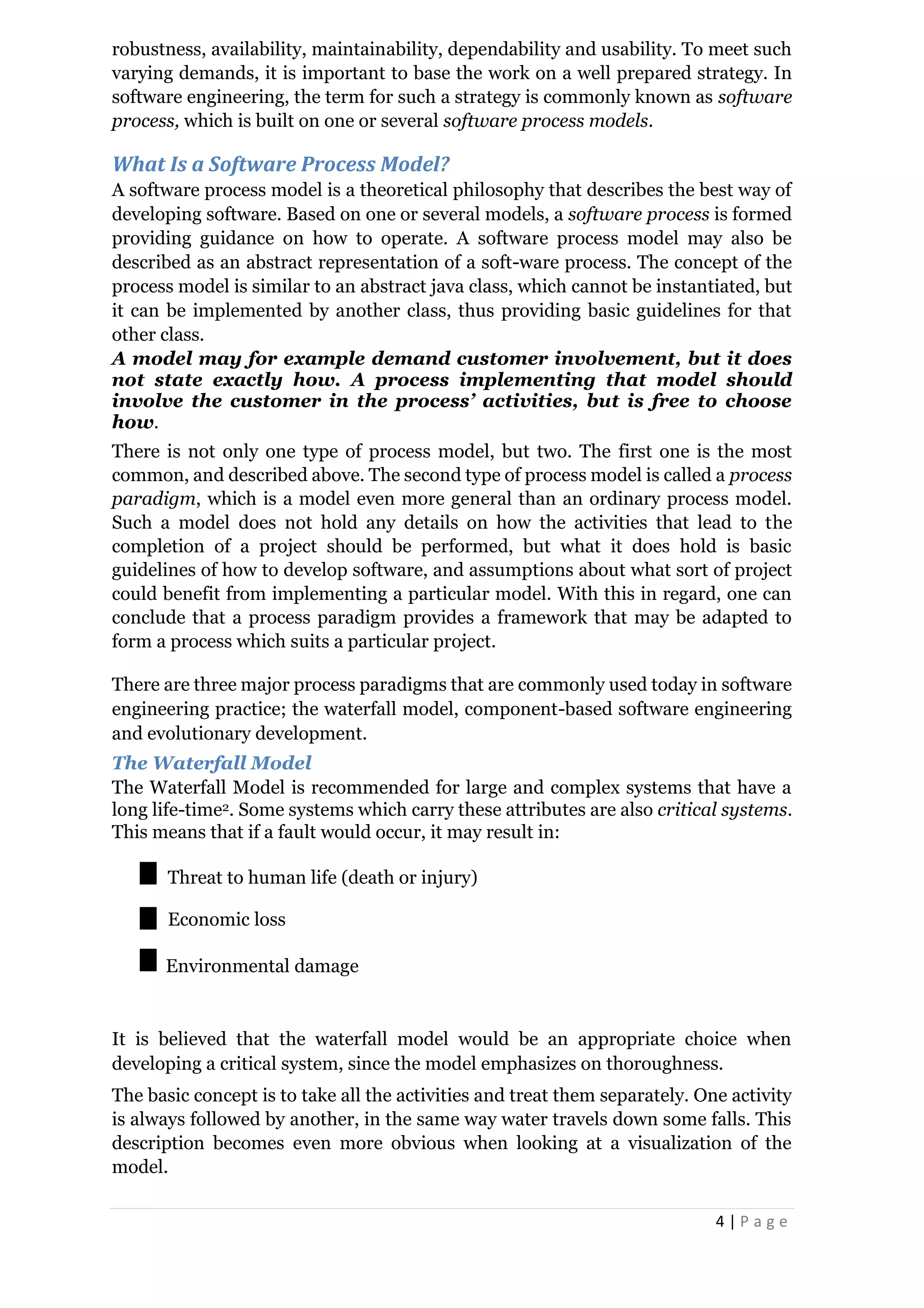 4 | P a g e
robustness, availability, maintainability, dependability and usability. To meet such
varying demands, it is important to base the work on a well prepared strategy. In
software engineering, the term for such a strategy is commonly known as software
process, which is built on one or several software process models.
What Is a Software Process Model?
A software process model is a theoretical philosophy that describes the best way of
developing software. Based on one or several models, a software process is formed
providing guidance on how to operate. A software process model may also be
described as an abstract representation of a soft-ware process. The concept of the
process model is similar to an abstract java class, which cannot be instantiated, but
it can be implemented by another class, thus providing basic guidelines for that
other class.
A model may for example demand customer involvement, but it does
not state exactly how. A process implementing that model should
involve the customer in the process’ activities, but is free to choose
how.
There is not only one type of process model, but two. The first one is the most
common, and described above. The second type of process model is called a process
paradigm, which is a model even more general than an ordinary process model.
Such a model does not hold any details on how the activities that lead to the
completion of a project should be performed, but what it does hold is basic
guidelines of how to develop software, and assumptions about what sort of project
could benefit from implementing a particular model. With this in regard, one can
conclude that a process paradigm provides a framework that may be adapted to
form a process which suits a particular project.
There are three major process paradigms that are commonly used today in software
engineering practice; the waterfall model, component-based software engineering
and evolutionary development.
The Waterfall Model
The Waterfall Model is recommended for large and complex systems that have a
long life-time2. Some systems which carry these attributes are also critical systems.
This means that if a fault would occur, it may result in:
Threat to human life (death or injury)
Economic loss
Environmental damage
It is believed that the waterfall model would be an appropriate choice when
developing a critical system, since the model emphasizes on thoroughness.
The basic concept is to take all the activities and treat them separately. One activity
is always followed by another, in the same way water travels down some falls. This
description becomes even more obvious when looking at a visualization of the
model.
 