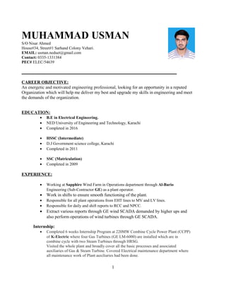 MUHAMMAD USMAN
S/O Nisar Ahmed
House#34, Street#1 Sarhand Colony Vehari.
EMAIL: usman.neduet@gmail.com
Contact: 0335-1331384
PEC# ELEC/54639
______________________________________________________________________
CAREER OBJECTIVE:
An energetic and motivated engineering professional, looking for an opportunity in a reputed
Organization which will help me deliver my best and upgrade my skills in engineering and meet
the demands of the organization.
EDUCATION:
• B.E in Electrical Engineering.
• NED University of Engineering and Technology, Karachi
• Completed in 2016
• HSSC (Intermediate)
• D.J Government science college, Karachi
• Completed in 2011
• SSC (Matriculation)
• Completed in 2009
EXPERIENCE:
• Working at Sapphire Wind Farm in Operations department through Al-Bario
Engineering (Sub-Contractor GE) as a plant operator.
• Work in shifts to ensure smooth functioning of the plant.
• Responsible for all plant operations from EHT lines to MV and LV lines.
• Responsible for daily and shift reports to RCC and NPCC.
• Extract various reports through GE wind SCADA demanded by higher ups and
also perform operations of wind turbines through GE SCADA.
Internship:
• Completed 6 weeks Internship Program at 220MW Combine Cycle Power Plant (CCPP)
of K-Electric where four Gas Turbines (GE LM-6000) are installed which are in
combine cycle with two Steam Turbines through HRSG.
Visited the whole plant and broadly cover all the basic processes and associated
auxiliaries of Gas & Steam Turbine. Covered Electrical maintenance department where
all maintenance work of Plant auxiliaries had been done.
1
 